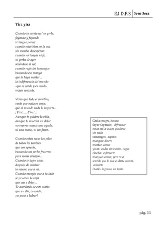 E.I.D.F.S 3ero 3era
pág. 11
Yira yira
Cuando la suerte qu' es grela,
fayando y fayando
te largue parao;
cuando estés bien en la vía,
sin rumbo, desesperao;
cuando no tengas ni fe,
ni yerba de ayer
secándose al sol;
cuando rajés los tamangos
buscando ese mango
que te haga morfar...
la indiferencia del mundo
-que es sordo y es mudo-
recién sentirás.
Verás que todo el mentira,
verás que nada es amor,
que al mundo nada le importa...
¡Yira!... ¡Yira!...
Aunque te quiebre la vida,
aunque te muerda un dolor,
no esperes nunca una ayuda,
ni una mano, ni un favor.
Cuando estén secas las pilas
de todos los timbres
que vos apretás,
buscando un pecho fraterno
para morir abrazao...
Cuando te dejen tirao
después de cinchar
lo mismo que a mí.
Cuando manyés que a tu lado
se prueban la ropa
que vas a dejar...
Te acordarás de este otario
que un día, cansado,
¡se puso a ladrar!
Grela: mugre, basura
fayar-fayando: defraudar
estar en la vía es quedarse
sin nada
tamangos: zapatos
mangos: dinero
morfar: comer
yirar: andar sin rumbo, vagar
cincha: esforzarte
manyar: comer, pero en el
sentido que lo dice es darte cuenta,
avivarte
otario: ingenuo, un tonto
 