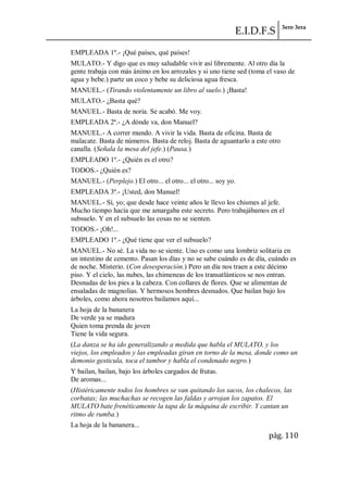 E.I.D.F.S 3ero 3era
pág. 110
EMPLEADA 1º.- ¡Qué países, qué países!
MULATO.- Y digo que es muy saludable vivir así libremente. Al otro día la
gente trabaja con más ánimo en los arrozales y si uno tiene sed (toma el vaso de
agua y bebe.) parte un coco y bebe su deliciosa agua fresca.
MANUEL.- (Tirando violentamente un libro al suelo.) ¡Basta!
MULATO.- ¿Basta qué?
MANUEL.- Basta de noria. Se acabó. Me voy.
EMPLEADA 2ª.- ¿A dónde va, don Manuel?
MANUEL.- A correr mundo. A vivir la vida. Basta de oficina. Basta de
malacate. Basta de números. Basta de reloj. Basta de aguantarlo a este otro
canalla. (Señala la mesa del jefe.) (Pausa.)
EMPLEADO 1º.- ¿Quién es el otro?
TODOS.- ¿Quién es?
MANUEL.- (Perplejo.) El otro... el otro... el otro... soy yo.
EMPLEADA 3ª.- ¡Usted, don Manuel!
MANUEL.- Sí, yo; que desde hace veinte años le llevo los chismes al jefe.
Mucho tiempo hacía que me amargaba este secreto. Pero trabajábamos en el
subsuelo. Y en el subsuelo las cosas no se sienten.
TODOS.- ¡Oh!...
EMPLEADO 1º.- ¿Qué tiene que ver el subsuelo?
MANUEL.- No sé. La vida no se siente. Uno es como una lombriz solitaria en
un intestino de cemento. Pasan los días y no se sabe cuándo es de día, cuándo es
de noche. Misterio. (Con desesperación.) Pero un día nos traen a este décimo
piso. Y el cielo, las nubes, las chimeneas de los transatlánticos se nos entran.
Desnudas de los pies a la cabeza. Con collares de flores. Que se alimentan de
ensaladas de magnolias. Y hermosos hombres desnudos. Que bailan bajo los
árboles, como ahora nosotros bailamos aquí...
La hoja de la bananera
De verde ya se madura
Quien toma prenda de joven
Tiene la vida segura.
(La danza se ha ido generalizando a medida que habla el MULATO, y los
viejos, los empleados y las empleadas giran en torno de la mesa, donde como un
demonio gesticula, toca el tambor y habla el condenado negro.)
Y bailan, bailan, bajo los árboles cargados de frutas.
De aromas...
(Histéricamente todos los hombres se van quitando los sacos, los chalecos, las
corbatas; las muchachas se recogen las faldas y arrojan los zapatos. El
MULATO bate frenéticamente la tapa de la máquina de escribir. Y cantan un
ritmo de rumba.)
La hoja de la bananera...
 