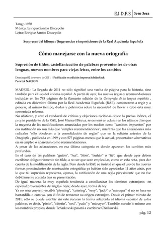 E.I.D.F.S 3ero 3era
pág. 12
Tango 1930
Música: Enrique Santos Discepolo
Letra: Enrique Santos Discepolo
Sorpresas del idioma / Sugerencias e imposiciones de la Real Academia Española
Cómo manejarse con la nueva ortografía
Supresión de tildes, castellanización de palabras provenientes de otras
lenguas, nuevos nombres para viejas letras, entre los cambios
Domingo 02 de enero de 2011 | Publicado en edición impresaAdriánSack
Para LA NACION
MADRID.- La llegada de 2011 no sólo significó una vuelta de página para la historia, sino
también para el uso del idioma español. A partir de ayer, las nuevas reglas y recomendaciones
incluidas en las 745 páginas de la flamante edición de la Ortografía de la lengua española ,
editada en diciembre último por la Real Academia Española (RAE), comenzaron a regir y a
generar, al mismo tiempo, dudas y polémicas sobre la necesidad de llevar a cabo esta muy
comentada reforma.
No obstante, y ante el vendaval de críticas y objeciones recibidas desde la prensa ibérica, el
propio presidente de la RAE, José Manuel Blecua, se esmeró en aclarar en los últimos días que
la mayoría de las modificaciones anunciadas por los medios como "cambios impuestos" por
esa institución no son más que "simples recomendaciones", mientras que las alteraciones más
radicales "sólo obedecen a la consolidación de reglas" que en la edición anterior de la
Ortografía , publicada en 1999 y con 577 páginas menos que la actual, presentaban alternativas
en su empleo o aparecían como recomendaciones.
A pesar de las aclaraciones, en esa última categoría es donde aparecen los cambios más
profundos.
Es el caso de las palabras "guión", "huí", "Sión", "truhán" o "fié", que desde ayer deben
escribirse obligatoriamente sin tilde, a no ser que sean empleadas, como en esta nota, para dar
cuenta de la modificación de la regla. Pero desde la RAE se insistió en que el uso de las nuevas
formas prescindentes de acentuación ortográfica ya habían sido aprobadas 11 años atrás, por
lo que tal supresión representa, apenas, la ratificación de una regla preexistente que no fue
debidamente acatada tras su presentación.
De igual manera, la muy española tendencia a castellanizar los términos extranjeros -en
especial provenientes del inglés- tiene, desde ayer, forma de ley.
Ya no será correcto escribir "piercing", "catering", "sexy", "judo" o "manager" si no se hace en
bastardilla o cursiva, con el fin de remarcar su origen extranjero. Desde el primer minuto de
2011, sólo se puede escribir sin este recurso la forma adaptada al idioma español de estas
palabras, es decir, "pirsin", "cáterin", "sexi", "yudo" y "mánayer". También sucede lo mismo con
los nombres propios, donde Tchaikovski pasará a escribirse Chaikovski.
 
