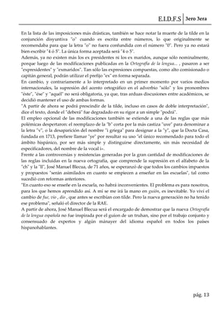 E.I.D.F.S 3ero 3era
pág. 13
En la lista de las imposiciones más drásticas, también se hace notar la muerte de la tilde en la
conjunción disyuntiva "o" cuando es escrita entre números, lo que originalmente se
recomendaba para que la letra "o" no fuera confundida con el número "0". Pero ya no estará
bien escribir "4 ó 5". La única forma aceptada será "4 o 5".
Además, ya no existen más los ex presidentes ni los ex maridos, aunque sólo nominalmente,
porque luego de las modificaciones publicadas en la Ortografía de la lengua... , pasaron a ser
"expresidentes" y "exmaridos". Tan sólo las expresiones compuestas, como alto comisionado o
capitán general, podrán utilizar el prefijo "ex" en forma separada.
En cambio, y contrariamente a lo interpretado en un primer momento por varios medios
internacionales, la supresión del acento ortográfico en el adverbio "sólo" y los pronombres
"éste", "ése" y "aquél" no será obligatoria, ya que, tras arduas discusiones entre académicos, se
decidió mantener el uso de ambas formas.
"A partir de ahora se podrá prescindir de la tilde, incluso en casos de doble interpretación",
dice el texto, donde el "deberá" fue degradado en su rigor a un simple "podrá".
El empleo opcional de las modificaciones también se extiende a una de las reglas que más
polémicas despertaron: el reemplazo de la "b" corta por la más castiza "uve" para denominar a
la letra "v", o la desaparición del nombre "i griega" para designar a la "y", que la Docta Casa,
fundada en 1713, prefiere llamar "ye" por resultar su uso "el único recomendado para todo el
ámbito hispánico, por ser más simple y distinguirse directamente, sin más necesidad de
especificadores, del nombre de la vocal i».
Frente a las controversias y resistencias generadas por la gran cantidad de modificaciones de
las reglas incluidas en la nueva ortografía, que comprende la supresión en el alfabeto de la
"ch" y la "ll", José Manuel Blecua, de 71 años, se esperanzó de que todos los cambios impuestos
y propuestos "serán asimilados en cuanto se empiecen a enseñar en las escuelas", tal como
sucedió con reformas anteriores.
"En cuanto eso se enseñe en la escuela, no habrá inconvenientes. El problema es para nosotros,
para los que hemos aprendido así. A mí se me irá la mano en guión, es inevitable. Yo viví el
cambio de fue, vio , dio , que antes se escribían con tilde. Pero la nueva generación no ha tenido
ese problema", señaló el director de la RAE.
A partir de ahora, José Manuel Blecua será el encargado de demostrar que la nueva Ortografía
de la lengua española no fue inspirada por el guion de un truhan, sino por el trabajo conjunto y
consensuado de expertos y algún mánayer del idioma español en todos los países
hispanohablantes.
 