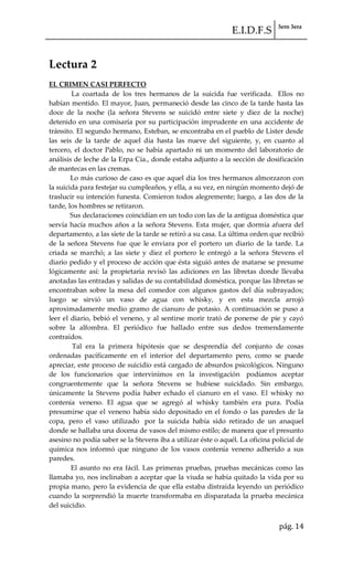 E.I.D.F.S 3ero 3era
pág. 14
Lectura 2
EL CRIMEN CASI PERFECTO
La coartada de los tres hermanos de la suicida fue verificada. Ellos no
habían mentido. El mayor, Juan, permaneció desde las cinco de la tarde hasta las
doce de la noche (la señora Stevens se suicidó entre siete y diez de la noche)
detenido en una comisaría por su participación imprudente en una accidente de
tránsito. El segundo hermano, Esteban, se encontraba en el pueblo de Lister desde
las seis de la tarde de aquel día hasta las nueve del siguiente, y, en cuanto al
tercero, el doctor Pablo, no se había apartado ni un momento del laboratorio de
análisis de leche de la Erpa Cía., donde estaba adjunto a la sección de dosificación
de mantecas en las cremas.
Lo más curioso de caso es que aquel día los tres hermanos almorzaron con
la suicida para festejar su cumpleaños, y ella, a su vez, en ningún momento dejó de
traslucir su intención funesta. Comieron todos alegremente; luego, a las dos de la
tarde, los hombres se retiraron.
Sus declaraciones coincidían en un todo con las de la antigua doméstica que
servía hacía muchos años a la señora Stevens. Esta mujer, que dormía afuera del
departamento, a las siete de la tarde se retiró a su casa. La última orden que recibió
de la señora Stevens fue que le enviara por el portero un diario de la tarde. La
criada se marchó; a las siete y diez el portero le entregó a la señora Stevens el
diario pedido y el proceso de acción que ésta siguió antes de matarse se presume
lógicamente así: la propietaria revisó las adiciones en las libretas donde llevaba
anotadas las entradas y salidas de su contabilidad doméstica, porque las libretas se
encontraban sobre la mesa del comedor con algunos gastos del día subrayados;
luego se sirvió un vaso de agua con whisky, y en esta mezcla arrojó
aproximadamente medio gramo de cianuro de potasio. A continuación se puso a
leer el diario, bebió el veneno, y al sentirse morir trató de ponerse de pie y cayó
sobre la alfombra. El periódico fue hallado entre sus dedos tremendamente
contraídos.
Tal era la primera hipótesis que se desprendía del conjunto de cosas
ordenadas pacíficamente en el interior del departamento pero, como se puede
apreciar, este proceso de suicidio está cargado de absurdos psicológicos. Ninguno
de los funcionarios que intervinimos en la investigación podíamos aceptar
congruentemente que la señora Stevens se hubiese suicidado. Sin embargo,
únicamente la Stevens podía haber echado el cianuro en el vaso. El whisky no
contenía veneno. El agua que se agregó al whisky también era pura. Podía
presumirse que el veneno había sido depositado en el fondo o las paredes de la
copa, pero el vaso utilizado por la suicida había sido retirado de un anaquel
donde se hallaba una docena de vasos del mismo estilo; de manera que el presunto
asesino no podía saber se la Stevens iba a utilizar éste o aquél. La oficina policial de
química nos informó que ninguno de los vasos contenía veneno adherido a sus
paredes.
El asunto no era fácil. Las primeras pruebas, pruebas mecánicas como las
llamaba yo, nos inclinaban a aceptar que la viuda se había quitado la vida por su
propia mano, pero la evidencia de que ella estaba distraída leyendo un periódico
cuando la sorprendió la muerte transformaba en disparatada la prueba mecánica
del suicidio.
 