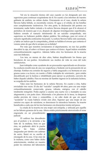 E.I.D.F.S 3ero 3era
pág. 15
Tal era la situación técnica del caso cuando yo fui designado por mis
superiores para continuar ocupándome de él. En cuanto a los informes de nuestro
gabinete de análisis, no cabían dudas. Únicamente en el vaso, donde la señora
Stevens había bebido, se encontraba veneno. El agua y el whisky de las botellas
eran completamente inofensivos. Por otra parte, la declaración del portero era
terminante; nadie había visitado a la señora Stevens después que él le alcanzó el
periódico; de manera que si yo, después de algunas investigaciones superficiales,
hubiera cerrado el sumario informando de un suicidio comprobado, mis
superiores no hubiesen podido objetar palabra. Sin embargo, para mí cerrar el
sumario significaba confesarme fracasado. La señora Stevens había sido asesinada,
y había un indicio que lo comprobaba:¿ dónde se hallaba el envase que contenía el
veneno antes de que ella lo arrojara en su bebida?
Por más que nosotros revisáramos el departamento, no nos fue posible
descubrir la caja, el sobre o el frasco que contuvo el tóxico. Aquel indicio resultaba
extraordinariamente sugestivo. Además había otro: los hermanos de la muerta
eran tres bribones.
Los tres, en menos de diez años, habían despilfarrado los bienes que
heredaron de sus padres. Actualmente sus medios de vida no eran del todo
satisfactorios.
Juan trabajaba como ayudante de un procurador especializado en divorcios.
Su conducta resultó más de una vez sospechosa y lindante con la presunción de un
chantaje. Esteban era corredor de seguros y había asegurado a su hermana en una
gruesa suma a su favor,; en cuanto a Pablo, trabajaba de veterinario , pero estaba
descalificado por la Justicia e inhabilitado para ejercer su profesión, convicto de
haber dopado caballos. Para no morirse de hambre ingresó en la industria lechera,
se ocupaba de los análisis.
Tales eran los hermanos de la señora Stevens. En cuanto a ésta, había
enviudado tres veces. El día del “suicidio” cumplió 68 años; pero era una mujer
extraordinariamente conservada, gruesa, robusta, enérgica, con el cabello
totalmente renegrido. Podía aspirar a casarse una cuarta vez y manejaba su casa
alegremente y con puño duro. Aficionada a los placeres de la mesa, su despensa
estaba provista de vinos y comestibles, y no cabe duda de que sin aquel
“accidente” la viuda hubiera vivido cien años. Suponer que una mujer de ese
carácter era capaz de suicidarse, es desconocer la naturaleza humana. Su muerte
beneficiaba a cada uno de los tres hermanos con doscientos treinta mil pesos.
La criada de la muerta era una mujer casi estúpida, y utilizada por aquélla
en las labores groseras de la casa. Ahora estaba prácticamente aterrorizada al verse
engranada en un procedimiento
judicial.
El cadáver fue descubierto
por el portero y la sirvienta a las
siete de la mañana, hora en que
ésta, no pudiendo abrir la puerta
porque las hojas estaban
aseguradas por dentro con cadenas
de acero, llamó en su auxilio al
encargado de la casa. A las once de
la mañana, como creo haber dicho
anteriormente, estaban en nuestro
poder los informes del laboratorio
 