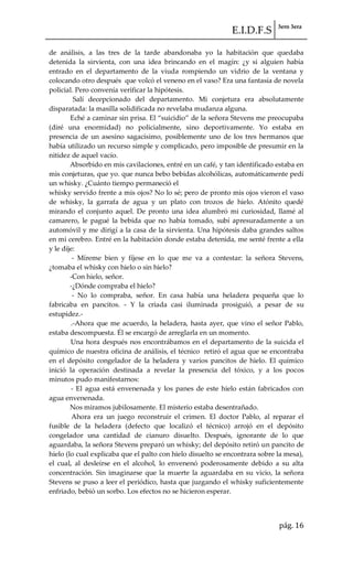 E.I.D.F.S 3ero 3era
pág. 16
de análisis, a las tres de la tarde abandonaba yo la habitación que quedaba
detenida la sirvienta, con una idea brincando en el magín: ¿y si alguien había
entrado en el departamento de la viuda rompiendo un vidrio de la ventana y
colocando otro después que volcó el veneno en el vaso? Era una fantasía de novela
policial. Pero convenía verificar la hipótesis.
Salí decepcionado del departamento. Mi conjetura era absolutamente
disparatada: la masilla solidificada no revelaba mudanza alguna.
Eché a caminar sin prisa. El “suicidio” de la señora Stevens me preocupaba
(diré una enormidad) no policialmente, sino deportivamente. Yo estaba en
presencia de un asesino sagacísimo, posiblemente uno de los tres hermanos que
había utilizado un recurso simple y complicado, pero imposible de presumir en la
nitidez de aquel vacío.
Absorbido en mis cavilaciones, entré en un café, y tan identificado estaba en
mis conjeturas, que yo. que nunca bebo bebidas alcohólicas, automáticamente pedí
un whisky. ¿Cuánto tiempo permaneció el
whisky servido frente a mis ojos? No lo sé; pero de pronto mis ojos vieron el vaso
de whisky, la garrafa de agua y un plato con trozos de hielo. Atónito quedé
mirando el conjunto aquel. De pronto una idea alumbró mi curiosidad, llamé al
camarero, le pagué la bebida que no había tomado, subí apresuradamente a un
automóvil y me dirigí a la casa de la sirvienta. Una hipótesis daba grandes saltos
en mi cerebro. Entré en la habitación donde estaba detenida, me senté frente a ella
y le dije:
- Míreme bien y fíjese en lo que me va a contestar: la señora Stevens,
¿tomaba el whisky con hielo o sin hielo?
-Con hielo, señor.
-¿Dónde compraba el hielo?
- No lo compraba, señor. En casa había una heladera pequeña que lo
fabricaba en pancitos. - Y la criada casi iluminada prosiguió, a pesar de su
estupidez.-
.-Ahora que me acuerdo, la heladera, hasta ayer, que vino el señor Pablo,
estaba descompuesta. Él se encargó de arreglarla en un momento.
Una hora después nos encontrábamos en el departamento de la suicida el
químico de nuestra oficina de análisis, el técnico retiró el agua que se encontraba
en el depósito congelador de la heladera y varios pancitos de hielo. El químico
inició la operación destinada a revelar la presencia del tóxico, y a los pocos
minutos pudo manifestarnos:
- El agua está envenenada y los panes de este hielo están fabricados con
agua envenenada.
Nos miramos jubilosamente. El misterio estaba desentrañado.
Ahora era un juego reconstruir el crimen. El doctor Pablo, al reparar el
fusible de la heladera (defecto que localizó el técnico) arrojó en el depósito
congelador una cantidad de cianuro disuelto. Después, ignorante de lo que
aguardaba, la señora Stevens preparó un whisky; del depósito retiró un pancito de
hielo (lo cual explicaba que el palto con hielo disuelto se encontrara sobre la mesa),
el cual, al desleírse en el alcohol, lo envenenó poderosamente debido a su alta
concentración. Sin imaginarse que la muerte la aguardaba en su vicio, la señora
Stevens se puso a leer el periódico, hasta que juzgando el whisky suficientemente
enfriado, bebió un sorbo. Los efectos no se hicieron esperar.
 