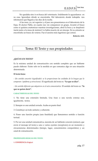 E.I.D.F.S 3ero 3era
pág. 17
No quedaba sino ir en busca del veterinario. Inútilmente lo aguardamos en
su casa. Ignoraban dónde se encontraba. Del laboratorio donde trabajaba nos
informaron que llegaría a las diez de la noche.
A las once, yo, mi superior y el juez nos presentamos en el laboratorio de la
Erpa. El doctor Pablo, en cuanto nos vio comparecer en grupo, levantó el brazo
como si quisiera anatemizar nuestras investigaciones, abrió la boca y se desplomó
inerte junto a la mesa de mármol. Lo había muerto de un síncope. En su armario se
encontraba un frasco de veneno. Fue el asesino más ingenioso que conocí.
Roberto Arlt.
Tema: El Texto y sus propiedades
¿QUÉ ES UN TEXTO?
Es la máxima unidad de comunicación con sentido completo que un hablante
puede elaborar. Existe solo en la medida en que comunica algo en una situación
determinada.
El texto tiene:
- Un sentido concreto (significado): se lo proporcionan las unidades de la lengua que lo
componen (palabras y estructuras). El significado del texto es: “Lo que se dice”.
- Un sentido diferente que adquieren en el acto comunicativo. El sentido del texto es: “lo
que se quiere decir”.
CARACTERÍSTICAS DEL TEXTO
1. No tiene una extensión limitada. Una frase o una novela extensa son,
igualmente, textos.
2. Siempre es una unidad cerrada. Acaba en punto final.
3. Constituye un todo unitario y coherente.
4. Posee una función propia (una finalidad) que llamaremos sentido o función
textual.
5. Por ser una unidad comunicativa, necesita de un hablante concreto (emisor), que
envíe el mensaje (el texto) a uno o varios oyentes (receptores) en un momento y
circunstancias determinados (tiempo, lugar, conocimientos compartidos) y un
canal de comunicación.
PROPIEDADES BÁSICAS DEL TEXTO
1. COHERENCIA (Lógica)
 