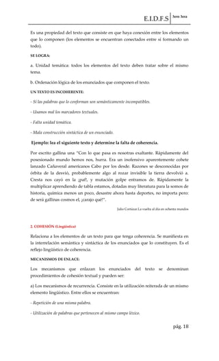 E.I.D.F.S 3ero 3era
pág. 18
Es una propiedad del texto que consiste en que haya conexión entre los elementos
que lo componen (los elementos se encuentran conectados entre sí formando un
todo).
SE LOGRA:
a. Unidad temática: todos los elementos del texto deben tratar sobre el mismo
tema.
b. Ordenación lógica de los enunciados que componen el texto.
UN TEXTO ES INCOHERENTE:
- Si las palabras que lo conforman son semánticamente incompatibles.
- Usamos mal los marcadores textuales.
- Falta unidad temática.
- Mala construcción sintáctica de un enunciado.
Ejemplo: lea el siguiente texto y determine la falta de coherencia.
Por escrito gallina una “Con lo que pasa es nosotras exaltante. R{pidamente del
posesionado mundo hemos nos, hurra. Era un inofensivo aparentemente cohete
lanzado Cañaveral americanos Cabo por los desde. Razones se desconocidas por
órbita de la desvió, probablemente algo al rozar invisible la tierra devolvió a.
Cresta nos cayó en la ¡paf!, y mutación golpe entramos de. Rápidamente la
multiplicar aprendiendo de tabla estamos, dotadas muy literatura para la somos de
historia, química menos un poco, desastre ahora hasta deportes, no importa pero:
de ser{ gallinas cosmos el, ¡carajo qué!”.
Julio Cortázar.La vuelta al día en ochenta mundos
2. COHESIÓN (Lingüística)
Relaciona a los elementos de un texto para que tenga coherencia. Se manifiesta en
la interrelación semántica y sintáctica de los enunciados que lo constituyen. Es el
reflejo lingüístico de coherencia.
MECANISMOS DE ENLACE:
Los mecanismos que enlazan los enunciados del texto se denominan
procedimientos de cohesión textual y pueden ser:
a) Los mecanismos de recurrencia. Consiste en la utilización reiterada de un mismo
elemento lingüístico. Entre ellos se encuentran:
- Repetición de una misma palabra.
- Utilización de palabras que pertenecen al mismo campo léxico.
 