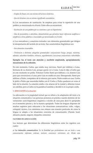 E.I.D.F.S 3ero 3era
pág. 19
- Empleo de frases con una misma estructura sintáctica.
- Uso de términos con un mismo significado connotativo.
b) Los mecanismos de sustitución. Se emplean para evitar la repetición de una
palabra ya mencionada en el texto. Entre ellos se encuentran:
- Sustitución de una palabra por su sinónimo o por un hiperónimo.
- Uso de pronombres o adverbios, demostrativos que permiten hacer referencia anafórica o
catafórica a otras palabras o enunciados ya mencionados en el texto.
c) Los marcadores y conectores textuales: son elementos gramaticales que dirigen
la interpretación del sentido de un texto. Sus características lingüísticas son:
- Son elementos invariables.
- Pertenecen a distintas categorías gramaticales: conjunciones (luego, porque, mientras,
además), adverbios (también, entonces, seguidamente), locuciones conjuntivas o adverbiales
Ejemplo: lea el texto con atención y escríbelo empleando, apropiadamente,
mecanismos de la cohesión.
En este momento, Carlos, que estaba muy nervioso, llamó por teléfono a Luisa,
hermana de su alumno Luis, porque quería ver a Luisa. Luisa le dijo a Carlos que
en este momento no podía. Entonces Carlos llamó por teléfono a su alumno Luis
para que convenciera a Luisa; pero Luis no estaba en casa. Desesperado, llamó por
teléfono a Pedro, compañero de la infancia; por suerte, Pedro estaba en casa. Carlos
le pidió a Pedro que necesitaba hablar con él. Carlos y Pedro quedaron en verse al
lado de la estación. La estación estaba a las afueras de la ciudad y deberían tomar
un autobús; pero a Carlos no le gustaba el autobús y decidió ir en su propio coche.
3. ADECUACIÓN (a la situación)
La adecuación es la propiedad textual que se refiere a la adaptación del texto a la
situación comunicativa. Las personas ponemos en práctica nuestro dominio de las
variaciones socio-lingüísticas (registros o niveles de uso) para decir lo apropiado
en el momento preciso y de la manera apropiada. Todas las lenguas disponen de
muchos registros para adecuarse a las situaciones comunicativas: culto, vulgar,
coloquial, técnico...Los sinónimos nos ofrecen una muestra particular de cómo la
lengua se adapta a las situaciones concretas de comunicación. (Tienda: local,
almacén, puesto, negocio, despacho, comercio)
FACTORES DE ADECUCACIÓN
Los factores que determinan las diferencias lingüísticas entre los registros son
cuatro:
a) La intención comunicativa: Es la finalidad que pretendemos con un texto o una
comunicación: informar, ordenar, instruir, convencer, entretener, etc. Desde esta
 