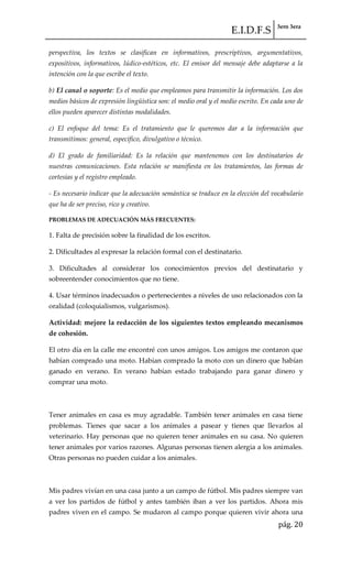 E.I.D.F.S 3ero 3era
pág. 20
perspectiva, los textos se clasifican en informativos, prescriptivos, argumentativos,
expositivos, informativos, lúdico-estéticos, etc. El emisor del mensaje debe adaptarse a la
intención con la que escribe el texto.
b) El canal o soporte: Es el medio que empleamos para transmitir la información. Los dos
medios básicos de expresión lingüística son: el medio oral y el medio escrito. En cada uno de
ellos pueden aparecer distintas modalidades.
c) El enfoque del tema: Es el tratamiento que le queremos dar a la información que
transmitimos: general, específico, divulgativo o técnico.
d) El grado de familiaridad: Es la relación que mantenemos con los destinatarios de
nuestras comunicaciones. Esta relación se manifiesta en los tratamientos, las formas de
cortesías y el registro empleado.
- Es necesario indicar que la adecuación semántica se traduce en la elección del vocabulario
que ha de ser preciso, rico y creativo.
PROBLEMAS DE ADECUACIÓN MÁS FRECUENTES:
1. Falta de precisión sobre la finalidad de los escritos.
2. Dificultades al expresar la relación formal con el destinatario.
3. Dificultades al considerar los conocimientos previos del destinatario y
sobreentender conocimientos que no tiene.
4. Usar términos inadecuados o pertenecientes a niveles de uso relacionados con la
oralidad (coloquialismos, vulgarismos).
Actividad: mejore la redacción de los siguientes textos empleando mecanismos
de cohesión.
El otro día en la calle me encontré con unos amigos. Los amigos me contaron que
habían comprado una moto. Habían comprado la moto con un dinero que habían
ganado en verano. En verano habían estado trabajando para ganar dinero y
comprar una moto.
Tener animales en casa es muy agradable. También tener animales en casa tiene
problemas. Tienes que sacar a los animales a pasear y tienes que llevarlos al
veterinario. Hay personas que no quieren tener animales en su casa. No quieren
tener animales por varios razones. Algunas personas tienen alergia a los animales.
Otras personas no pueden cuidar a los animales.
Mis padres vivían en una casa junto a un campo de fútbol. Mis padres siempre van
a ver los partidos de fútbol y antes también iban a ver los partidos. Ahora mis
padres viven en el campo. Se mudaron al campo porque quieren vivir ahora una
 