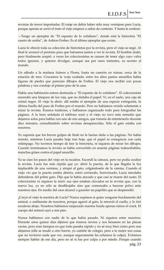 E.I.D.F.S 3ero 3era
pág. 23
revistas de terror importadas. El canje no debía haber sido muy ventajoso para Lucía,
porque apenas se cerró el trato el viejo empezó a saltar de contento. Y hasta le confesó:
—Tengo un ejemplar de “El espanto de lo cotidiano”, donde est{ la historieta “El
cuarto de arriba”, de Ashton Forbes. Es el último ejemplar que existe.
Lucía le ofreció toda su colección de historietas por la revista, pero el viejo se negó. Al
final le arrancó el permiso para que fuéramos juntos a ver la revista. El hombre dudó,
pero finalmente aceptó: a veces los coleccionistas se cansan de tener algo cuyo valor
todos ignoran, y quieren divulgar, aunque sea por unos instantes, su secreto al
mundo.
Un sábado a la mañana fuimos a Flores, hasta un caserón en ruinas, cerca de la
estación de tren. Cruzamos la verja oxidada: entre los altos pastos amarillos había
figuras de piedra que parecían dibujos de Forbes. El viejo nos recibió con pocas
palabras y nos condujo al primer piso de la casa.
Había una habitación entera destinada a “El espanto de lo cotidiano”. El coleccionista
encendió una lámpara de luz roja, que no dañaba el papel. Vi, en el suelo, una caja de
cristal negro. El viejo la abrió: allí estaba el ejemplar de una especie extinguida, la
última huella del paso de Forbes por el mundo. Pero no habíamos venido solamente a
mirar la revista. Éramos traidores, y habíamos organizado todo para fotografiar las
páginas. A la hora señalada el teléfono sonó y el viejo no tuvo más remedio que
dejamos solos para hablar con uno de mis amigos, que trataría de entretenerlo durante
diez minutos, consultándolo sobre revistas desaparecidas. Sólo el gato estaba con
nosotros.
Yo suponía que los breves golpes de flash no le harían daño a las páginas. No había
notado, mientras Lucía pasaba hoja tras hoja, que el papel se ennegrecía con cada
relámpago. No tuvimos tiempo de leer la historieta, ni siquiera de mirar los dibujos.
Cuando terminamos la revista se había convertido en sesenta páginas indescifrables,
manchas grises contra el papel amarillo.
Ya se oían los pasos del viejo en la escalera. Escondí la cámara, pero no podía ocultar
la revista. Lucía fue más rápida que yo: abrió la puerta, de la que llegaba la luz
implacable de una ventana, y atrapó al gato, colgándoselo de la camisa. Cuando el
viejo vio que la puerta estaba abierta, entró corriendo, horrorizado; Lucía simulaba
defenderse del pobre gato. Dijo que la había atacado y que casi se muere del susto. El
coleccionista ni siquiera la miró: sus ojos estaban clavados en la revista que, con la
nueva luz, ya no sólo se desdibujaba sino que comenzaba a hacerse polvo ante
nuestros ojos. En medio del caos alcancé a guardar un papelito que se desprendió.
¿Creyó el viejo la mentira de Lucía? Nunca supimos si quiso vengarse burdamente del
animal, o sutilmente de nosotros, porque agarró al gato, le retorció el cuello, y lo tiró
escaleras abajo. Nosotros habíamos empezado nuestra huida apenas oímos el crack. El
cuerpo del animal cayó a mis pies.
Nunca hablamos con nadie de lo que había pasado. Ni siquiera entre nosotros.
Durante unos quince días dijimos que éramos novios y nos besamos en las plazas
vacías, pero eran tiempos en que todo pasaba rápido y no sé muy bien cómo pero nos
alejamos (ella se mudó a otro barrio, yo cambié de colegio, pero a lo mejor son cosas
que no tuvieron nada que ver, aunque seguramente les echamos la culpa). Evitamos
siempre hablar de ese día, pero no sé si fue por culpa o por miedo. Porque cuando
 