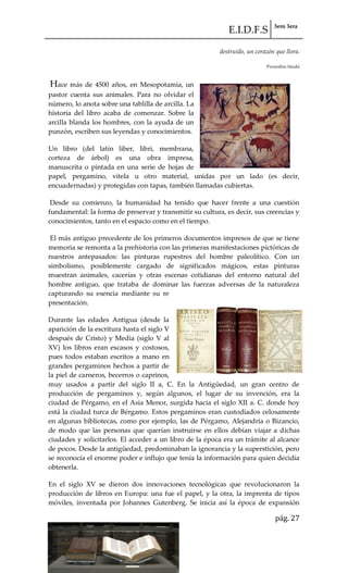 E.I.D.F.S 3ero 3era
pág. 27
destruido, un corazón que llora.
Proverbio hindú
Hace más de 4500 años, en Mesopotamia, un
pastor cuenta sus animales. Para no olvidar el
número, lo anota sobre una tablilla de arcilla. La
historia del libro acaba de comenzar. Sobre la
arcilla blanda los hombres, con la ayuda de un
punzón, escriben sus leyendas y conocimientos.
Un libro (del latín liber, libri, membrana,
corteza de árbol) es una obra impresa,
manuscrita o pintada en una serie de hojas de
papel, pergamino, vitela u otro material, unidas por un lado (es decir,
encuadernadas) y protegidas con tapas, también llamadas cubiertas.
Desde su comienzo, la humanidad ha tenido que hacer frente a una cuestión
fundamental: la forma de preservar y transmitir su cultura, es decir, sus creencias y
conocimientos, tanto en el espacio como en el tiempo.
El más antiguo precedente de los primeros documentos impresos de que se tiene
memoria se remonta a la prehistoria con las primeras manifestaciones pictóricas de
nuestros antepasados: las pinturas rupestres del hombre paleolítico. Con un
simbolismo, posiblemente cargado de significados mágicos, estas pinturas
muestran animales, cacerías y otras escenas cotidianas del entorno natural del
hombre antiguo, que trataba de dominar las fuerzas adversas de la naturaleza
capturando su esencia mediante su re
presentación.
Durante las edades Antigua (desde la
aparición de la escritura hasta el siglo V
después de Cristo) y Media (siglo V al
XV) los libros eran escasos y costosos,
pues todos estaban escritos a mano en
grandes pergaminos hechos a partir de
la piel de carneros, becerros o caprinos,
muy usados a partir del siglo II a, C. En la Antigüedad, un gran centro de
producción de pergaminos y, según algunos, el lugar de su invención, era la
ciudad de Pérgamo, en el Asia Menor, surgida hacia el siglo XII a. C. donde hoy
está la ciudad turca de Bérgamo. Estos pergaminos eran custodiados celosamente
en algunas bibliotecas, como por ejemplo, las de Pérgamo, Alejandría o Bizancio,
de modo que las personas que querían instruirse en ellos debían viajar a dichas
ciudades y solicitarlos. El acceder a un libro de la época era un trámite al alcance
de pocos. Desde la antigüedad, predominaban la ignorancia y la superstición, pero
se reconocía el enorme poder e influjo que tenía la información para quien decidía
obtenerla.
En el siglo XV se dieron dos innovaciones tecnológicas que revolucionaron la
producción de libros en Europa: una fue el papel, y la otra, la imprenta de tipos
móviles, inventada por Johannes Gutenberg. Se inicia así la época de expansión
 