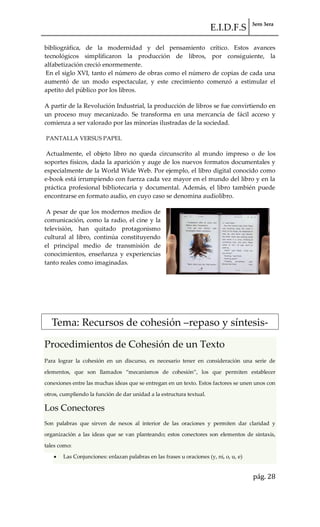 E.I.D.F.S 3ero 3era
pág. 28
bibliográfica, de la modernidad y del pensamiento crítico. Estos avances
tecnológicos simplificaron la producción de libros, por consiguiente, la
alfabetización creció enormemente.
En el siglo XVI, tanto el número de obras como el número de copias de cada una
aumentó de un modo espectacular, y este crecimiento comenzó a estimular el
apetito del público por los libros.
A partir de la Revolución Industrial, la producción de libros se fue convirtiendo en
un proceso muy mecanizado. Se transforma en una mercancía de fácil acceso y
comienza a ser valorado por las minorías ilustradas de la sociedad.
PANTALLA VERSUS PAPEL
Actualmente, el objeto libro no queda circunscrito al mundo impreso o de los
soportes físicos, dada la aparición y auge de los nuevos formatos documentales y
especialmente de la World Wide Web. Por ejemplo, el libro digital conocido como
e-book está irrumpiendo con fuerza cada vez mayor en el mundo del libro y en la
práctica profesional bibliotecaria y documental. Además, el libro también puede
encontrarse en formato audio, en cuyo caso se denomina audiolibro.
A pesar de que los modernos medios de
comunicación, como la radio, el cine y la
televisión, han quitado protagonismo
cultural al libro, continúa constituyendo
el principal medio de transmisión de
conocimientos, enseñanza y experiencias
tanto reales como imaginadas.
Tema: Recursos de cohesión –repaso y síntesis-
Procedimientos de Cohesión de un Texto
Para lograr la cohesión en un discurso, es necesario tener en consideración una serie de
elementos, que son llamados “mecanismos de cohesión”, los que permiten establecer
conexiones entre las muchas ideas que se entregan en un texto. Estos factores se unen unos con
otros, cumpliendo la función de dar unidad a la estructura textual.
Los Conectores
Son palabras que sirven de nexos al interior de las oraciones y permiten dar claridad y
organización a las ideas que se van planteando; estos conectores son elementos de sintaxis,
tales como:
Las Conjunciones: enlazan palabras en las frases u oraciones (y, ni, o, u, e)
 