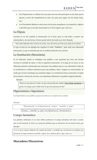 E.I.D.F.S 3ero 3era
pág. 29
Las Preposiciones: se utilizan de nexo para unir una idea principal con las ideas que la
apoyan y sirven de complemento (a, ante, con, para, por, según, sin; de, desde, hacia,
etc.)
Los Pronombres Relativos: estos nexos sirven para reemplazar a un sustantivo, adjetivo
o adverbio que ya ha sido mencionado en el texto (quien, que, cual, etc.)
La Elipsis
Consiste en no dar explícita la información en el texto, pues ya está dada a conocer con
anterioridad y, de esta forma, el lector puede inferir de modo muy fácil. Ejemplo:
“Ella estaba hablando sobre la lluvia de anoche, otros del viento que hubo y las caídas de los {rboles.”
Lo que se hizo en ese ejemplo fue suprimir el verbo “hablaban”, pues sería una reiteración
innecesaria, ya que se entiende que eso se continúa diciendo en la oración.
La Sustitución (Sinonimia)
Es un elemento, donde se reemplaza una palabra o una expresión por otra; esta técnica
favorece la claridad de ideas y evita la repetición innecesaria. A lo largo de un texto, en sus
diferentes párrafos conformados por oraciones, hay palabras que se van reiterando; la idea de
la correferencia es utilizar sinónimos para esas palabras, ideas o lugares ya mencionados, de
modo que el texto mantenga una semántica lógica. La correferencia busca mencionar al sujeto
de la oración o al tema de un texto, con expresiones diferentes a la palabra original utilizada.
Ejemplo:
“Romi era una niña de 13 años, un poco introvertida pero amable. Esta tímida muchacha no
quería ir al colegio, pues le daba temor lo que otros pensaran de ella.”
Hiperonimia e hiponimia:
Los hiperónimos son palabras capaces de abarcar un conjunto de vocablos.
Ejemplo:
“Herramientas” es el hiperónimo de “tenaza”, “martillo” y “pala”.
“Tenaza”, “martillo” y “pala” son hipónimos de “herramientas”.
Campo Semántico:
Las palabras utilizadas en un texto deben pertenecer al campo semántico del tema o asunto
que se esté tratando. Es decir, un campo de palabras que se relacionan con un mismo tema, por
ejemplo:
Si en el texto estamos hablando del cuidado del jardín, es probable que encontremos las palabras que
pertenecen al campo semántico de jardín: césped, tierra, plantas, flores, riego, cavar, etc.
Marcadores Discursivos
 