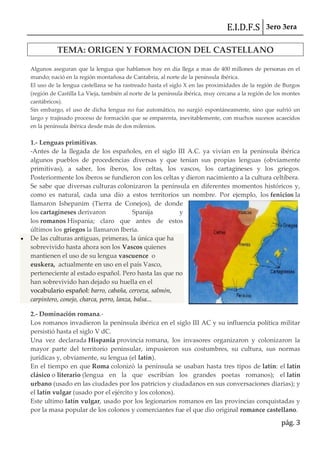 E.I.D.F.S 3ero 3era
pág. 3
TEMA: ORIGEN Y FORMACION DEL CASTELLANO
Algunos aseguran que la lengua que hablamos hoy en día llega a mas de 400 millones de personas en el
mundo; nació en la región montañosa de Cantabria, al norte de la península ibérica.
El uso de la lengua castellana se ha rastreado hasta el siglo X en las proximidades de la región de Burgos
(región de Castilla La Vieja, también al norte de la península ibérica, muy cercana a la región de los montes
cantábricos).
Sin embargo, el uso de dicha lengua no fue automático, no surgió espontáneamente, sino que sufrió un
largo y trajinado proceso de formación que se emparenta, inevitablemente, con muchos sucesos acaecidos
en la península ibérica desde más de dos milenios.
1.- Lenguas primitivas.
-Antes de la llegada de los españoles, en el siglo III A.C. ya vivían en la península ibérica
algunos pueblos de procedencias diversas y que tenían sus propias lenguas (obviamente
primitivas), a saber, los íberos, los celtas, los vascos, los cartagineses y los griegos.
Posteriormente los íberos se fundieron con los celtas y dieron nacimiento a la cultura celtíbera.
Se sabe que diversas culturas colonizaron la península en diferentes momentos históricos y,
como es natural, cada una dio a estos territorios un nombre. Por ejemplo, los fenicios la
llamaron Ishepanim (Tierra de Conejos), de donde
los cartagineses derivaron Spanija y
los romanos Hispania; claro que antes de estos
últimos los griegos la llamaron Iberia.
De las culturas antiguas, primeras, la única que ha
sobrevivido hasta ahora son los Vascos quienes
mantienen el uso de su lengua vascuence o
euskera, actualmente en uso en el país Vasco,
perteneciente al estado español. Pero hasta las que no
han sobrevivido han dejado su huella en el
vocabulario español: barro, cabaña, cerveza, salmón,
carpintero, conejo, charca, perro, lanza, balsa...
2.- Dominación romana.-
Los romanos invadieron la península ibérica en el siglo III AC y su influencia política militar
persistió hasta el siglo V dC.
Una vez declarada Hispania provincia romana, los invasores organizaron y colonizaron la
mayor parte del territorio peninsular, impusieron sus costumbres, su cultura, sus normas
jurídicas y, obviamente, su lengua (el latín).
En el tiempo en que Roma colonizó la península se usaban hasta tres tipos de latín: el latín
clásico o literario (lengua en la que escribían los grandes poetas romanos); el latín
urbano (usado en las ciudades por los patricios y ciudadanos en sus conversaciones diarias); y
el latín vulgar (usado por el ejército y los colonos).
Este ultimo latín vulgar, usado por los legionarios romanos en las provincias conquistadas y
por la masa popular de los colonos y comerciantes fue el que dio original romance castellano.
 