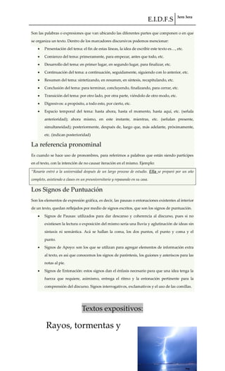E.I.D.F.S 3ero 3era
pág. 30
Son las palabras o expresiones que van ubicando las diferentes partes que componen o en que
se organiza un texto. Dentro de los marcadores discursivos podemos mencionar:
Presentación del tema: el fin de estas líneas, la idea de escribir este texto es<, etc.
Comienzo del tema: primeramente, para empezar, antes que todo, etc.
Desarrollo del tema: en primer lugar, en segundo lugar, para finalizar, etc.
Continuación del tema: a continuación, seguidamente, siguiendo con lo anterior, etc.
Resumen del tema: sintetizando, en resumen, en síntesis, recapitulando, etc.
Conclusión del tema: para terminar, concluyendo, finalizando, para cerrar, etc.
Transición del tema: por otro lado, por otra parte, viéndolo de otro modo, etc.
Digresivos: a propósito, a todo esto, por cierto, etc.
Espacio temporal del tema: hasta ahora, hasta el momento, hasta aquí, etc. (señala
anterioridad); ahora mismo, en este instante, mientras, etc. (señalan presente,
simultaneidad); posteriormente, después de, luego que, más adelante, próximamente,
etc. (indican posterioridad)
La referencia pronominal
Es cuando se hace uso de pronombres, para referirnos a palabras que están siendo partícipes
en el texto, con la intención de no causar iteración en el mismo. Ejemplo:
“Rosario entró a la universidad después de un largo proceso de estudio. Ella se preparó por un año
completo, asistiendo a clases en un preuniversitario y repasando en su casa.
Los Signos de Puntuación
Son los elementos de expresión gráfica, es decir, las pausas o entonaciones existentes al interior
de un texto, quedan reflejados por medio de signos escritos, que son los signos de puntuación.
Signos de Pausas: utilizados para dar descanso y coherencia al discurso, pues si no
existiesen la lectura o exposición del mismo sería una lluvia y aglutinación de ideas sin
sintaxis ni semántica. Acá se hallan la coma, los dos puntos, el punto y coma y el
punto.
Signos de Apoyo: son los que se utilizan para agregar elementos de información extra
al texto, es así que conocemos los signos de paréntesis, los guiones y asteriscos para las
notas al pie.
Signos de Entonación: estos signos dan el énfasis necesario para que una idea tenga la
fuerza que requiere, asimismo, entrega el ritmo y la entonación pertinente para la
comprensión del discurso. Signos interrogativos, exclamativos y el uso de las comillas.
Textos expositivos:
Rayos, tormentas y
 