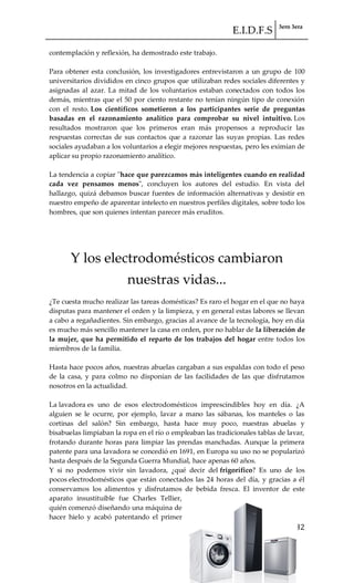 E.I.D.F.S 3ero 3era
pág. 32
contemplación y reflexión, ha demostrado este trabajo.
Para obtener esta conclusión, los investigadores entrevistaron a un grupo de 100
universitarios divididos en cinco grupos que utilizaban redes sociales diferentes y
asignadas al azar. La mitad de los voluntarios estaban conectados con todos los
demás, mientras que el 50 por ciento restante no tenían ningún tipo de conexión
con el resto. Los científicos sometieron a los participantes serie de preguntas
basadas en el razonamiento analítico para comprobar su nivel intuitivo. Los
resultados mostraron que los primeros eran más propensos a reproducir las
respuestas correctas de sus contactos que a razonar las suyas propias. Las redes
sociales ayudaban a los voluntarios a elegir mejores respuestas, pero les eximían de
aplicar su propio razonamiento analítico.
La tendencia a copiar "hace que parezcamos más inteligentes cuando en realidad
cada vez pensamos menos", concluyen los autores del estudio. En vista del
hallazgo, quizá debamos buscar fuentes de información alternativas y desistir en
nuestro empeño de aparentar intelecto en nuestros perfiles digitales, sobre todo los
hombres, que son quienes intentan parecer más eruditos.
Y los electrodomésticos cambiaron
nuestras vidas...
¿Te cuesta mucho realizar las tareas domésticas? Es raro el hogar en el que no haya
disputas para mantener el orden y la limpieza, y en general estas labores se llevan
a cabo a regañadientes. Sin embargo, gracias al avance de la tecnología, hoy en día
es mucho más sencillo mantener la casa en orden, por no hablar de la liberación de
la mujer, que ha permitido el reparto de los trabajos del hogar entre todos los
miembros de la familia.
Hasta hace pocos años, nuestras abuelas cargaban a sus espaldas con todo el peso
de la casa, y para colmo no disponían de las facilidades de las que disfrutamos
nosotros en la actualidad.
La lavadora es uno de esos electrodomésticos imprescindibles hoy en día. ¿A
alguien se le ocurre, por ejemplo, lavar a mano las sábanas, los manteles o las
cortinas del salón? Sin embargo, hasta hace muy poco, nuestras abuelas y
bisabuelas limpiaban la ropa en el río o empleaban las tradicionales tablas de lavar,
frotando durante horas para limpiar las prendas manchadas. Aunque la primera
patente para una lavadora se concedió en 1691, en Europa su uso no se popularizó
hasta después de la Segunda Guerra Mundial, hace apenas 60 años.
Y si no podemos vivir sin lavadora, ¿qué decir del frigorífico? Es uno de los
pocos electrodomésticos que están conectados las 24 horas del día, y gracias a él
conservamos los alimentos y disfrutamos de bebida fresca. El inventor de este
aparato insustituible fue Charles Tellier,
quién comenzó diseñando una máquina de
hacer hielo y acabó patentando el primer
 