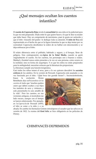 E.I.D.F.S 3ero 3era
pág. 35
¿Qué mensajes ocultan los cuentos
infantiles?
El cuento de Caperucita Roja revela la sexualidad de una niña en la pubertad para
la que no está preparada. Duda entre lo que quiere hacer y lo que le dice su madre
que debe hacer. Hay un componente de narcisismo, pues le gusta ser seducida y
que el lobo –trasunto del padre– le dedique toda su atención. El mito de Eva está
representado en el hecho de que es la figura femenina la que se deja tentar por su
curiosidad. Caperucita desobedece la orden de no hablar con desconocidos y se
deja embaucar por el lobo.
El relato diferencia entre el poblado, habitado y seguro, y el bosque, lleno de
peligros. Esta contraposición era típica de la Edad Media, cuando se gestó
originalmente el cuento. En los cuentos, los personajes son o buenos o malos.
Maldad y bondad nunca están presentes a la vez en una persona, como ocurre en
la realidad, sino en forma de arquetipos. Y es que los niños no están preparados
para la ambigüedad, necesitan certezas que la literatura les proporciona.
La literatura cumple una función terapéutica.
Casi todos los niños temen el sexo, pero a la vez quieren descubrir los secretos
eróticos de los adultos. En la versión de Perrault, Caperucita está asustada y a la
vez fascinada por el lobo –"¡Qué boca tan grande tienes!"–. Inconscientemente,
busca la excitación. Bruno
Bettelheim dice enPsicoanálisis de los
cuentos de hadas que "muchos padres
creen que deben ocultar a sus hijos
los instintos de sexo y violencia y
solo presentarles la cara amable de
la vida". Pero los cuentos, en sus
versiones antiguas, sí mostraban ese
lado oscuro, aunque con el tiempo
se fueron edulcorando. Por ejemplo,
en la Caperucita de Perrault (1697),
el lobo se come a la niña y a su
abuela. En cambio los hermanos Grimm introdujeron al cazador que las salva en su
versión de 1812. La norma del final feliz se hizo obligatoria en las películas de
Disney.
CHIMPANCÉS DEPRIMIDOS
 