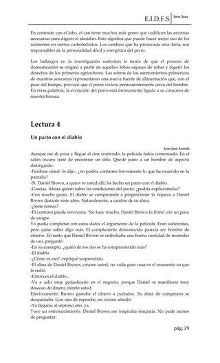 E.I.D.F.S 3ero 3era
pág. 39
En contraste con el lobo, el can tiene muchos más genes que codifican las enzimas
necesarias para digerir el almidón. Esto significa que puede hacer mejor uso de los
nutrientes en ciertos carbohidratos. Los cambios que ha provocado esta dieta, son
responsables de la personalidad dócil y energética del perro.
Los hallazgos en la investigación sustentan la teoría de que el proceso de
domesticación se originó a partir de aquellos lobos capaces de robar y digerir los
desechos de los primeros agricultores. Las sobras de los asentamientos primerizos
de nuestros ancestros representaron una nueva fuente de alimentación que, con el
paso del tiempo, provocó que el perro viviera permanentemente cerca del hombre.
En otras palabras, la evolución del perro está íntimamente ligada a su consumo de
nuestra basura.
Lectura 4
Un pacto con el diablo
Juan José Arreola
Aunque me di prisa y llegué al cine corriendo, la película había comenzado. En el
salón oscuro traté de encontrar un sitio. Quedé junto a un hombre de aspecto
distinguido.
-Perdone usted -le dije-, ¿no podría contarme brevemente lo que ha ocurrido en la
pantalla?
-Sí. Daniel Brown, a quien ve usted allí, ha hecho un pacto con el diablo.
-Gracias. Ahora quiero saber las condiciones del pacto: ¿podría explicármelas?
-Con mucho gusto. El diablo se compromete a proporcionar la riqueza a Daniel
Brown durante siete años. Naturalmente, a cambio de su alma.
-¿Siete nomás?
-El contrato puede renovarse. No hace mucho, Daniel Brown lo firmó con un poco
de sangre.
Yo podía completar con estos datos el argumento de la película. Eran suficientes,
pero quise saber algo más. El complaciente desconocido parecía ser hombre de
criterio. En tanto que Daniel Brown se embolsaba una buena cantidad de monedas
de oro, pregunté:
-En su concepto, ¿quién de los dos se ha comprometido más?
-El diablo.
-¿Cómo es eso? -repliqué sorprendido.
-El alma de Daniel Brown, créame usted, no valía gran cosa en el momento en que
la cedió.
-Entonces el diablo...
-Va a salir muy perjudicado en el negocio, porque Daniel se manifiesta muy
deseoso de dinero, mírelo usted.
Efectivamente, Brown gastaba el dinero a puñados. Su alma de campesino se
desquiciaba. Con ojos de reproche, mi vecino añadió:
-Ya llegarás al séptimo año, ya.
Tuve un estremecimiento. Daniel Brown me inspiraba simpatía. No pude menos
de preguntar:
 