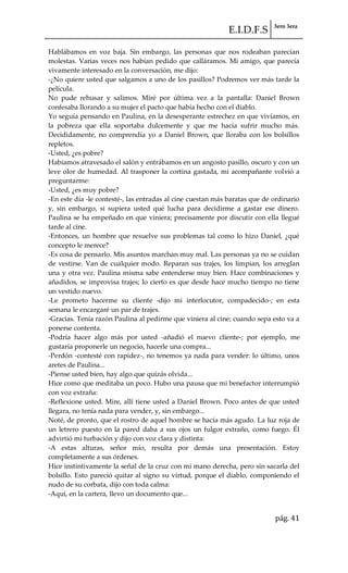 E.I.D.F.S 3ero 3era
pág. 41
Hablábamos en voz baja. Sin embargo, las personas que nos rodeaban parecían
molestas. Varias veces nos habían pedido que calláramos. Mi amigo, que parecía
vivamente interesado en la conversación, me dijo:
-¿No quiere usted que salgamos a uno de los pasillos? Podremos ver más tarde la
película.
No pude rehusar y salimos. Miré por última vez a la pantalla: Daniel Brown
confesaba llorando a su mujer el pacto que había hecho con el diablo.
Yo seguía pensando en Paulina, en la desesperante estrechez en que vivíamos, en
la pobreza que ella soportaba dulcemente y que me hacía sufrir mucho más.
Decididamente, no comprendía yo a Daniel Brown, que lloraba con los bolsillos
repletos.
-Usted, ¿es pobre?
Habíamos atravesado el salón y entrábamos en un angosto pasillo, oscuro y con un
leve olor de humedad. Al trasponer la cortina gastada, mi acompañante volvió a
preguntarme:
-Usted, ¿es muy pobre?
-En este día -le contesté-, las entradas al cine cuestan más baratas que de ordinario
y, sin embargo, si supiera usted qué lucha para decidirme a gastar ese dinero.
Paulina se ha empeñado en que viniera; precisamente por discutir con ella llegué
tarde al cine.
-Entonces, un hombre que resuelve sus problemas tal como lo hizo Daniel, ¿qué
concepto le merece?
-Es cosa de pensarlo. Mis asuntos marchan muy mal. Las personas ya no se cuidan
de vestirse. Van de cualquier modo. Reparan sus trajes, los limpian, los arreglan
una y otra vez. Paulina misma sabe entenderse muy bien. Hace combinaciones y
añadidos, se improvisa trajes; lo cierto es que desde hace mucho tiempo no tiene
un vestido nuevo.
-Le prometo hacerme su cliente -dijo mi interlocutor, compadecido-; en esta
semana le encargaré un par de trajes.
-Gracias. Tenía razón Paulina al pedirme que viniera al cine; cuando sepa esto va a
ponerse contenta.
-Podría hacer algo más por usted -añadió el nuevo cliente-; por ejemplo, me
gustaría proponerle un negocio, hacerle una compra...
-Perdón -contesté con rapidez-, no tenemos ya nada para vender: lo último, unos
aretes de Paulina...
-Piense usted bien, hay algo que quizás olvida...
Hice como que meditaba un poco. Hubo una pausa que mi benefactor interrumpió
con voz extraña:
-Reflexione usted. Mire, allí tiene usted a Daniel Brown. Poco antes de que usted
llegara, no tenía nada para vender, y, sin embargo...
Noté, de pronto, que el rostro de aquel hombre se hacía más agudo. La luz roja de
un letrero puesto en la pared daba a sus ojos un fulgor extraño, como fuego. Él
advirtió mi turbación y dijo con voz clara y distinta:
-A estas alturas, señor mío, resulta por demás una presentación. Estoy
completamente a sus órdenes.
Hice instintivamente la señal de la cruz con mi mano derecha, pero sin sacarla del
bolsillo. Esto pareció quitar al signo su virtud, porque el diablo, componiendo el
nudo de su corbata, dijo con toda calma:
-Aquí, en la cartera, llevo un documento que...
 