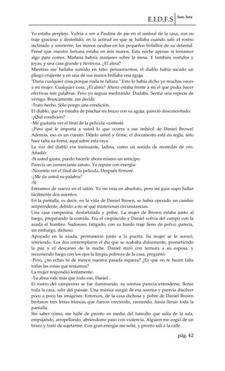E.I.D.F.S 3ero 3era
pág. 42
Yo estaba perplejo. Volvía a ver a Paulina de pie en el umbral de la casa, con su
traje gracioso y desteñido, en la actitud en que se hallaba cuando salí: el rostro
inclinado y sonriente, las manos ocultas en los pequeños bolsillos de su delantal.
Pensé que nuestra fortuna estaba en mis manos. Esta noche apenas si teníamos
algo para comer. Mañana habría manjares sobre la mesa. Y también vestidos y
joyas, y una casa grande y hermosa. ¿El alma?
Mientras me hallaba sumido en tales pensamientos, el diablo había sacado un
pliego crujiente y en una de sus manos brillaba una aguja.
"Daría cualquier cosa porque nada te faltara." Esto lo había dicho yo muchas veces
a mi mujer. Cualquier cosa. ¿El alma? Ahora estaba frente a mí el que podía hacer
efectivas mis palabras. Pero yo seguía meditando. Dudaba. Sentía una especie de
vértigo. Bruscamente, me decidí:
-Trato hecho. Sólo pongo una condición.
El diablo, que ya trataba de pinchar mi brazo con su aguja, pareció desconcertado:
-¿Qué condición?
-Me gustaría ver el final de la película -contesté.
-¡Pero qué le importa a usted lo que ocurra a ese imbécil de Daniel Brown!
Además, eso es un cuento. Déjelo usted y firme, el documento está en regla, sólo
hace falta su firma, aquí sobre esta raya.
La voz del diablo era insinuante, ladina, como un sonido de monedas de oro.
Añadió:
-Si usted gusta, puedo hacerle ahora mismo un anticipo.
Parecía un comerciante astuto. Yo repuse con energía:
-Necesito ver el final de la película. Después firmaré.
-¿Me da usted su palabra?
-Sí.
Entramos de nuevo en el salón. Yo no veía en absoluto, pero mi guía supo hallar
fácilmente dos asientos.
En la pantalla, es decir, en la vida de Daniel Brown, se había operado un cambio
sorprendente, debido a no sé qué misteriosas circunstancias.
Una casa campesina, destartalada y pobre. La mujer de Brown estaba junto al
fuego, preparando la comida. Era el crepúsculo y Daniel volvía del campo con la
azada al hombro. Sudoroso, fatigado, con su burdo traje lleno de polvo, parecía,
sin embargo, dichoso.
Apoyado en la azada, permaneció junto a la puerta. Su mujer se le acercó,
sonriendo. Los dos contemplaron el día que se acababa dulcemente, prometiendo
la paz y el descanso de la noche. Daniel miró con ternura a su esposa, y
recorriendo luego con los ojos la limpia pobreza de la casa, preguntó:
-Pero, ¿no echas tú de menos nuestra pasada riqueza? ¿Es que no te hacen falta
todas las cosas que teníamos?
La mujer respondió lentamente:
-Tu alma vale más que todo eso, Daniel...
El rostro del campesino se fue iluminando, su sonrisa parecía extenderse, llenar
toda la casa, salir del paisaje. Una música surgió de esa sonrisa y parecía disolver
poco a poco las imágenes. Entonces, de la casa dichosa y pobre de Daniel Brown
brotaron tres letras blancas que fueron creciendo, creciendo, hasta llenar toda la
pantalla.
Sin saber cómo, me hallé de pronto en medio del tumulto que salía de la sala,
empujando, atropellando, abriéndome paso con violencia. Alguien me cogió de un
brazo y trató de sujetarme. Con gran energía me solté, y pronto salí a la calle.
 