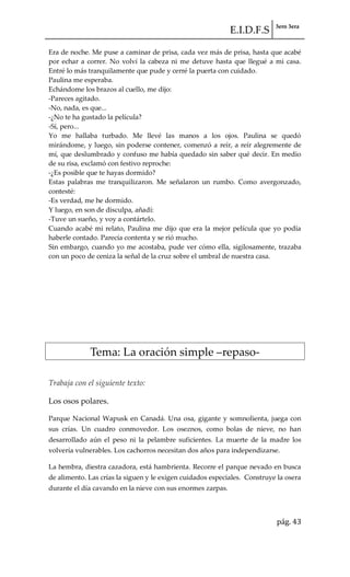 E.I.D.F.S 3ero 3era
pág. 43
Era de noche. Me puse a caminar de prisa, cada vez más de prisa, hasta que acabé
por echar a correr. No volví la cabeza ni me detuve hasta que llegué a mi casa.
Entré lo más tranquilamente que pude y cerré la puerta con cuidado.
Paulina me esperaba.
Echándome los brazos al cuello, me dijo:
-Pareces agitado.
-No, nada, es que...
-¿No te ha gustado la película?
-Sí, pero...
Yo me hallaba turbado. Me llevé las manos a los ojos. Paulina se quedó
mirándome, y luego, sin poderse contener, comenzó a reír, a reír alegremente de
mí, que deslumbrado y confuso me había quedado sin saber qué decir. En medio
de su risa, exclamó con festivo reproche:
-¿Es posible que te hayas dormido?
Estas palabras me tranquilizaron. Me señalaron un rumbo. Como avergonzado,
contesté:
-Es verdad, me he dormido.
Y luego, en son de disculpa, añadí:
-Tuve un sueño, y voy a contártelo.
Cuando acabé mi relato, Paulina me dijo que era la mejor película que yo podía
haberle contado. Parecía contenta y se rió mucho.
Sin embargo, cuando yo me acostaba, pude ver cómo ella, sigilosamente, trazaba
con un poco de ceniza la señal de la cruz sobre el umbral de nuestra casa.
Tema: La oración simple –repaso-
Trabaja con el siguiente texto:
Los osos polares.
Parque Nacional Wapusk en Canadá. Una osa, gigante y somnolienta, juega con
sus crías. Un cuadro conmovedor. Los oseznos, como bolas de nieve, no han
desarrollado aún el peso ni la pelambre suficientes. La muerte de la madre los
volvería vulnerables. Los cachorros necesitan dos años para independizarse.
La hembra, diestra cazadora, está hambrienta. Recorre el parque nevado en busca
de alimento. Las crías la siguen y le exigen cuidados especiales. Construye la osera
durante el día cavando en la nieve con sus enormes zarpas.
 