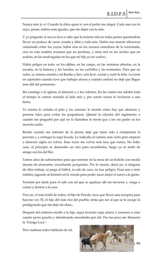 E.I.D.F.S 3ero 3era
pág. 46
Nunca más lo vi. Cuando la chica quiso ir con el padre me alegré. Cada uno con lo
suyo, pensé, ambos eran iguales, que me dejen con lo mío.
Y yo pregunto si una es loca si sabe que la muerte está en todas partes queriéndose
llevar un pedazo de carne rosada y tibia y toda mía. Había una muerte silenciosa
ondulando entre los yuyos; había otra en los oscuros remolinos de la correntada;
otra en esta maldita resolana que no perdona, y otras mil en las noches que no
acaban, en las madrugadas en las que mi hijo ya no vuelve...
Había peligro en todo: en los aljibes, en las zanjas, en las ventanas abiertas, en la
escuela, en la hamaca y las hondas, en los cuchillos y las tormentas. Para que no
sufra, yo misma enseñé a mi Basilio a leer, sola lavé, cociné y corté la leña. Lo tenía
en cajoncitos cuando tuve que trabajar afuera y cuando caminó no dejé que llegue
más allá del portoncito.
Iba conmigo a la iglesia, al almacén y a los velorios. En las visitas me sobaba todo
el tiempo la cartera sentado al lado mío y por suerte nunca lo invitaron a una
fiesta.
Yo misma le cortaba el pelo y las camisas; le mostré cómo hay que afeitarse y
ponerse talco para evitar las paspaduras. Quemé la citación del regimiento y
cuando me preguntó por qué no lo llamaban le mentí que a los sin padre no los
necesita nadie.
Recién cuando me enfermé de la pierna dejé que fuera solo a comprarme la
provista y a entregar la ropa lavada. Le indicaba el camino más corto pero empezó
a demorar siglos en volver. Esas veces me volvía más loca que nunca. No hubo
caso, al principio se demoraba un rato para escucharlos, luego ya se sentó de
amigo con los del Bar.
Tantos años de sufrimientos para que termine en la mesa de un boliche con media
docena de atorrantes, escuchando porquerías. Por lo menos, decía yo, si ninguno
de ellos trabaja, ni juega al fútbol, ni sale de caza, no hay peligro. Eran seis o siete
inútiles, jugando al dominó en la vereda para poder sacar mejor el cuero a la gente.
Terminé por darle para el café con tal que se quedase allí sin moverse y venga a
comer y dormir a la casa.
Pero no, el más inútil de todos, el hijo de Pereda, tuvo que llevar una escopeta para
hacerse ver. Él, el hijo del más rico del pueblo, tenía que ser al que se le escape la
perdigonada que me dejó sin alma...
Después del entierro escribí a la hija, seguí lavando ropa afuera y comencé a criar
cuanto perro guacho y abandonado encontraba por ahí. Por tan poco me llamaron
la "Gringa Loca".
Pero mañana todos hablarán de mí.
 