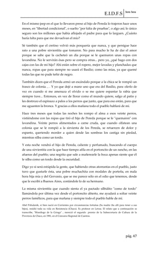 E.I.D.F.S 3ero 3era
pág. 47
En el mismo jeep en el que lo llevaron preso al hijo de Pereda lo trajeron hace unos
meses, en "libertad condicional", o suelto "por falta de pruebas", o algo así; lo único
seguro son los millones que había aflojado el padre para que lo larguen. ¿Cuánto
haría falta para que me devuelvan el mío?
Sé también que el cretino volvió más porquería que nunca, y que persigue hace
rato a una pobre sirvientita que tomaron. No para mucho le ha de dar el amor
porque se sabe que la cacheteó un día porque se le quemaron unas ropas con
lavandina. No le servirán ésas pero se compra otras... pero yo, ¿qué hago con dos
cajas con las de mi hijo? Ahí están sobre el ropero, mejor lavadas y planchadas que
nunca, ropas que para siempre no usará el Basilio; como las mías, ya que quemé
todas las que no pude teñir de negro.
También dicen que el Pereda armó un escándalo porque a la chica se le rompió un
frasco de colonia. , . Y yo que dejé a mano uno que era del Basilio, para olerlo de
vez en cuando si me amenaza el olvido o se me quiere espantar la rabia que
siempre tuve... Entonces, en vez de llorar como el mundo quiere, salgo al patio y
les destrozo el espinazo a palos a los perros que junto, que para eso están, para que
me aguanten la bronca. Y gracias a ellos mañana todo el pueblo hablará de mí.
Hace tres meses que todas las noches les rompo el alma a esos veinte perros,
vistiéndome con las ropas que tiró el hijo de Pereda porque se le "quemaron" con
lavandina. Veinte perros alimentados a carne cruda, que cuando olfatean una
colonia que se le rompió a la sirvienta de los Pereda, se retuercen de dolor y
espanto, queriendo morder a quien desde las sombras los castiga sin piedad,
mientras silba como un tordo.
Y esta noche vendrá el hijo de Pereda, caliente y perfumado, buscando el cuerpo
de una sirvientita con la que hace tiempo afila en el portoncito de un rancho, en las
afueras del pueblo; una negrita que sale a mañerearle la boca apenas siente que él
le silba como un tordo desde la oscuridad.
Digo yo si será estúpida la gente, que habiendo otras atorrantas en el pueblo, justo
tuvo que gustarle ésta, una pobre muchachita con modales de porteña, en mala
hora hija mía y del Gervasio, que se me parece sólo en el odio que tenemos, desde
que le escribí a Buenos Aires, contándole lo de su hermano.
La misma sirvientita que cuando sienta el ya pactado silbidito "como de tordo"
llamándola por última vez desde el portoncito abierto, me ayudará a soltar veinte
perros famélicos, para que mañana y siempre todo el pueblo hable de mí.
Abel Pohulanik, si bien nació en Corrientes por circunstancias fortuitas (Su madre iba allí para tener a sus
hijos), residió toda su vida en Resistencia (Chaco). Es profesor en Letras. El relato que a continuación se
transcribe, "Monólogo de la Gringa" , mereció el segundo premio de la Subsecretaría de Cultura de la
Provincia de Chaco, en 1981, en el Concurso Regional de Cuentos.
 