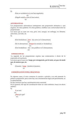 E.I.D.F.S 3ero 3era
pág. 50
Ej:
(Esto es verdadero) o (o me han engañado).
n/c
(Hágalo usted) u (otro lo hará antes).
n/c
ADVERSATIVAS
Las proposiciones adversativas contraponen una proposición afirmativa a una
negativa. En otras palabras. En otras palabras, establece una contrariedad entre las
proposiciones.
Los nexos que se usan son: mas, pero, sino, aunque, sin embargo, no obstante,
antes bien, con todo, etc.
Ej:
(Eres bondadoso) pero (tus actos no lo demuestran).
n/c
(No lo demuestras) aunque (tu mirada es bondadosa).
n/c
(Eres bondadoso) mas (tus palabras no lo demuestran).
n/c
CONSECUTIVAS
La segunda de las proposiciones expresa una consecuencia o efecto de lo
expresado en la primera.
Los nexos que se usan son: luego, por consiguiente, por lo tanto, así que, de modo
que, de manera que, etc.
Ej:
(Ganaste) luego (tendrás el premio).
n/c
COORDINACION EXTRA ORACIONAL
En algunos casos, el nexo comienza la oración o párrafo y no está presente la
primera proposición, pero como hay una concatenación lógica del pensamiento, se
lo sobreentiende.
Se dice entonces que hay coordinación extra oracional.
Por lo general, este tipo de coordinación tiene un valor estilístico, busca un efecto
artístico.
Ej:
Y así será.
n/c
¿Pero por qué?
n/c
 