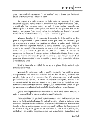 E.I.D.F.S 3ero 3era
pág. 53
y, de cerca, sin los lente, no veo “ni mi sombra” (eso es lo que dice Doris, mi
mujer, cada vez que sale a relucir el tema)
Del puente a la calle principal no hubo más que un paso. El trayecto
incluía un pequeño desvío: entrar al hotel donde nos hospedábamos con Doris,
y contárselo. Fue entonces cuando recordé el compromiso contraído con
Manolo para ir al teatro todos juntos esa noche. Ya no quedaba demasiado
tiempo y supuse que Doris estaría enfurecida por la demora, de modo que pasé
frente al hotel con toda velocidad y doblé en la primera esquina.
Al cruzar la calle, vi el escudo en la fachada del único edificio de dos
plantas y al guardia en la puerta. Buenas tardes, pero debió ser por el frío que
ya se anunciaba o porque los guardias no saludan a nadie, no devolvió mi
saludo. Traspasé la puerta principal y cuatro internas “Oiga, agente, vengo a
denunciar un asesinato. Mire, yo lo único que quiero es informarles que he visto un tipo
muer< SE DAN CUENTA QUE ES UN CRIMEN ALEVOSO Y<maldito el
apunte que me llevaron. O estaban sordos o se hacían los idiotas, el caso es que
traspuse nuevamente las cuatro puertas internas y la principal, ya ni saludé al
guardia y si la mismísima policía no se daba por enterada, a quién diablos le iba
a contar lo que sabía.
Sentí la tremenda necesidad de volver a la playa. Doris no tenía más
remedio que esperar.
Acomodé lo mejor que pude el muñón izquierdo (un accidente como
cualquiera tiene uno en la vida, sólo que éste me dejó sin brazo) y caminé con
rapidez, diría yo, eché a correr en dirección al puente, como si el muerto
pudiera escaparse. Pero no. Allí estaba, tal como lo había dejado. Creo que si no
se hubiera tratado de algo tan macabro, en verdad sería un espectáculo muy
hermoso: aquel cuerpo tendido con tanta paz, con tanta frescura, con un sol que
ya no era sino una sola raya horizontal abierta sobre el mar para señalarlo<
Quedé un rato pensando en mi dilema: no podía irme así tan tranquilo y
dejar al muerto librado a su suerte, ni sabía a quién recurrir.
Ensimismado en tan profundos pensamientos, noté, tardíamente que una
pareja me había estado observando todo el tiempo, y ahora se alejaba a gran
velocidad, ambos tomados del brazo y cuchicheando entre ellos. Entonces me
invadió la desesperación porque, alguien que vuelve al lugar del hecho como si
en realidad le importara, ¿quién es? EL ASESINO, no cabe duda. Por otra parte,
me habían visto realizar los movimientos más sospechosos e inquietantes que
 