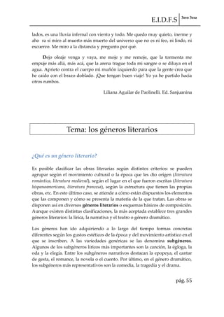 E.I.D.F.S 3ero 3era
pág. 55
lados, es una lluvia infernal con viento y todo. Me quedo muy quieto, inerme y
aho ra sí miro al muerto más muerto del universo que no es ni feo, ni lindo, ni
escuerzo. Me miro a la distancia y pregunto por qué.
Dejo oleaje venga y vaya, me moje y me remoje, que la tormenta me
empuje más allá, más acá, que la arena trague toda mi sangre o se diluya en el
agua. Aprieto contra el cuerpo mi muñón izquierdo para que la gente crea que
he caído con el brazo doblado. ¡Que tengan buen viaje! Yo ya he partido hacia
otros rumbos.
Liliana Aguilar de Paolinelli. Ed. Sanjuanina
Tema: los géneros literarios
¿Qué es un género literario?
Es posible clasificar las obras literarias según distintos criterios: se pueden
agrupar según el movimiento cultural o la época que les dio origen (literatura
romántica, literatura medieval), según el lugar en el que fueron escritas (literatura
hispanoamericana, literatura francesa), según la estructura que tienen las propias
obras, etc. En este último caso, se atiende a cómo están dispuestos los elementos
que las componen y cómo se presenta la materia de la que tratan. Las obras se
disponen así en diversos géneros literarios o esquemas básicos de composición.
Aunque existen distintas clasificaciones, la más aceptada establece tres grandes
géneros literarios: la lírica, la narrativa y el teatro o género dramático.
Los géneros han ido adquiriendo a lo largo del tiempo formas concretas
diferentes según los gustos estéticos de la época y del movimiento artístico en el
que se inscriben. A las variedades genéricas se las denomina subgéneros.
Algunos de los subgéneros líricos más importantes son la canción, la égloga, la
oda y la elegía. Entre los subgéneros narrativos destacan la epopeya, el cantar
de gesta, el romance, la novela o el cuento. Por último, en el género dramático,
los subgéneros más representativos son la comedia, la tragedia y el drama.
 