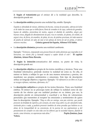 E.I.D.F.S 3ero 3era
pág. 61
2- Según el tratamiento que el emisor dé a la realidad que describe, la
descripción puede ser:
La descripción estática presenta una realidad fija, estable. Ejemplo:
España es abondada de mieses, deleitosa de fructas, viciosa de pescados, sabrosa de leche
et de todas las cosas que se della facen; llena de venados et de caça, cubierta de ganados,
loçana de caballos, provechosa de mulos, segura et abatida de castiellos, alegre por
buenos vinos, folgada de abondamiento de pan; rica en metales, de plomo, de estaño, de
argent vivo, de fierro, de arambre, de plata, de oro, de piedras preciosas, de toda manera
de piedra de mármol, de sales de mar et de salinas de tierra de sal en peñas, et dotros
mineros muchos. Crónica general de España, Alfonso X El Sabio.
La descripción dinámica presenta una realidad cambiante.
Ejemplo: “Entonces, empujando una gruesa línea de nubes plomizas que negreaba en el
horizonte, un viento frío y húmedo empezó a soplar desde el este”. El capitán
Alatriste, Arturo Pérez Reverte.
3- Según la intención comunicativa del emisor, su punto de vista, la
descripción puede ser:
La descripción objetiva es propia de los textos científicos y técnicos. Tiene una
finalidad informativa: pretende mostrar la realidad tal como es. En ella, el
emisor se limita a reflejar lo que ve de una manera minuciosa y precisa, sin
manifestar sus propios sentimientos o emociones. Este tipo de descripción
utiliza un lenguaje objetivo y riguroso. Ejemplo: “El refranero es un libro en el que
se recogen refranes, máximas, aforismos, etc.”
La descripción subjetiva es propia de los textos literarios. Tiene una finalidad
estética. El emisor no se preocupa tanto de reflejar la realidad como de dar
cuenta de los efectos que esa realidad produce en su ánimo; por eso, la
descripción pierde en minuciosidad y exactitud y se llena de valoraciones
personales que transmiten al receptor las emociones y sentimientos de quien
hace la descripción. Ejemplo: “Hay en ella un sosiego, una paz exterior, que puede
provenir de frialdad de espíritu y de corazón, de estar muy sobre sí y de calcularlo todo,
sintiendo poco o nada, y pudiera provenir también de otras prendas que hubiera en su
alma; de la tranquilidad de su conciencia, de la pureza de sus aspiraciones y del
pensamiento de cumplir en esta vida con los deberes que la sociedad impone, fijando la
mente, como término, en esperanzas m{s altas.” Pepita Jiménez, Juan
Valera.
 