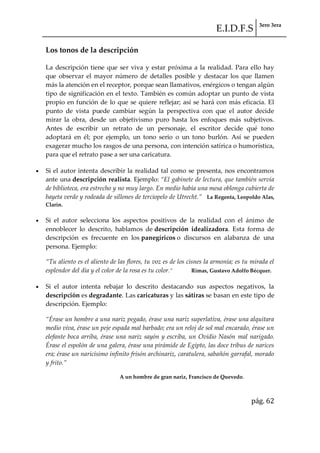 E.I.D.F.S 3ero 3era
pág. 62
Los tonos de la descripción
La descripción tiene que ser viva y estar próxima a la realidad. Para ello hay
que observar el mayor número de detalles posible y destacar los que llamen
más la atención en el receptor, porque sean llamativos, enérgicos o tengan algún
tipo de significación en el texto. También es común adoptar un punto de vista
propio en función de lo que se quiere reflejar; así se hará con más eficacia. El
punto de vista puede cambiar según la perspectiva con que el autor decide
mirar la obra, desde un objetivismo puro hasta los enfoques más subjetivos.
Antes de escribir un retrato de un personaje, el escritor decide qué tono
adoptará en él; por ejemplo, un tono serio o un tono burlón. Así se pueden
exagerar mucho los rasgos de una persona, con intención satírica o humorística,
para que el retrato pase a ser una caricatura.
Si el autor intenta describir la realidad tal como se presenta, nos encontramos
ante una descripción realista. Ejemplo: “El gabinete de lectura, que también servía
de biblioteca, era estrecho y no muy largo. En medio había una mesa oblonga cubierta de
bayeta verde y rodeada de sillones de terciopelo de Utrecht.” La Regenta, Leopoldo Alas,
Clarín.
Si el autor selecciona los aspectos positivos de la realidad con el ánimo de
ennoblecer lo descrito, hablamos de descripción idealizadora. Esta forma de
descripción es frecuente en los panegíricos o discursos en alabanza de una
persona. Ejemplo:
“Tu aliento es el aliento de las flores, tu voz es de los cisnes la armonía; es tu mirada el
esplendor del día y el color de la rosa es tu color.” Rimas, Gustavo Adolfo Bécquer.
Si el autor intenta rebajar lo descrito destacando sus aspectos negativos, la
descripción es degradante. Las caricaturas y las sátiras se basan en este tipo de
descripción. Ejemplo:
“Érase un hombre a una nariz pegado, érase una nariz superlativa, érase una alquitara
medio viva, érase un peje espada mal barbado; era un reloj de sol mal encarado, érase un
elefante boca arriba, érase una nariz sayón y escriba, un Ovidio Nasón mal narigado.
Érase el espolón de una galera, érase una pirámide de Egipto, las doce tribus de narices
era; érase un naricísimo infinito frisón archinariz, caratulera, sabañón garrafal, morado
y frito.”
A un hombre de gran nariz, Francisco de Quevedo.
 