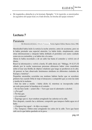 E.I.D.F.S 3ero 3era
pág. 64
De izquierda a derecha (o a la inversa). Ejemplo: “A la izquierda, se amontonaban
los seguidores del equipo local; en el lado derecho, los hinchas del equipo visitante.”
Lectura 7
Paranoia
De Memorias del futuro, Alberto Vanasco , Torres Agüero Editor, Buenos Aires, 1986.
Mendizábal había leído la noticia la noche anterior, antes de acostarse, pero no
le había prestado una especial atención. La había leído, simplemente, entre
otras informaciones y después había doblado el periódico con sumo cuidado
como era su costumbre, y se había ido a la cama.
Ahora lo había recordado y de un salto fue hasta el comedor y volvió con el
diario.
Buscó la información y volvió a leerla. El cable decía así: “M{laga, 19 (U.P.) El
sábado por la noche numerosas personas afirmaron haber visto maniobrar
sobre el mar una flotilla de objetos voladores que luego se perdieron en lo alto.
Al parecer se han observado fenómenos similares en diferentes ciudades de
Europa y América”.
Pequeñas anomalías ocurridas esa mañana habían hecho que se acordara:
primero fue cuando Delia le trajo el desayuno y comprobó que ya eran las siete
y media de la mañana.
—Son las siete y media —había dicho él, mientras se incorporaba sobre
un codo para poner la bandeja en el costado.
—Se me hizo tarde —aclaró ella— Tuve que usar el calentador a alcohol.
—¿Por qué?
—No hay gas.
—¿Lo cortaron?
—Supongo que sí. Ayer estaban arreglando las cañerías en la calle.
Pero después, cuando fue a afeitarse, comprobó que tampoco había agua en el
baño.
—¡Tampoco hay agua! —le dijo a su mujer.
—No. Tampoco. Deben estar arreglando los caños de la calle. Tuve que hacer
café con lo que había quedado en la pava.
 