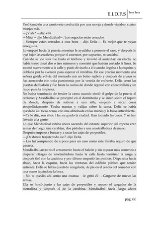 E.I.D.F.S 3ero 3era
pág. 66
Pasó también una camioneta conducida por una monja y donde viajaban cuatro
monjas más.
—¿Viste? —dijo ella.
—Mirá —dijo Mendizábal—. Los negocios están cerrados.
—Siempre están cerrados a esta hora —dijo Delia—. Es mejor que te vayas
enseguida.
Lo empujó hacia la puerta mientras le ayudaba a ponerse el saco, y después lo
oyó bajar las escaleras porque el ascensor, por supuesto, no andaba.
Cuando se vio sola fue hasta el teléfono y levantó el auricular: en efecto, no
había tono; discó dos o tres números y constató que habían cortado la línea. Se
asomó nuevamente a la calle y pudo divisarlo a él cuando llegaba a la esquina y
doblaba por la avenida para esperar el ómnibus. En ese preciso momento una
señora gorda volvía del mercado con un bolso repleto y después de cruzar se
fue acercando con toda parsimonia por la vereda de enfrente. Delia cerró las
puertas del balcón y fue hasta la cocina de donde regresó con el escobillón y un
trapo para la limpieza,
No había terminado de tender la cama cuando sintió el golpe de la puerta al
cerrarse; y Mendizábal se precipitó en el dormitorio y se lanzó sobre el ropero
de donde, después de subirse a una silla, empezó a sacar cosas
atropelladamente. Tiraba mantas y valijas sobre la cama. Delia se había
quedado allí tiesa, tensa, con una almohada en las manos y la boca entreabierta.
—Te lo dije, son ellos. Han ocupado la ciudad. Han tomado las casas. Y se han
llevado a la gente.
Lo que Mendizábal estaba ahora sacando del estante superior del ropero eran
armas de fuego: una carabina, dos pistolas y una ametralladora de mano.
Después empezó a buscar y a sacar las cajas de proyectiles.
—¿De dónde trajiste todo eso? -dijo Delia.
—Las fui comprando de a poco para un caso como éste. Estaba seguro de que
pasaría.
Mendizábal arrastró el armamento hasta el balcón y sin esperar más comenzó a
disparar ráfagas de ametralladora hacia la calle hasta terminar la carga y
después tiró con la carabina y por último empuñó las pistolas. Disparaba hacia
abajo, hacia la esquina, hacia las ventanas del edificio público que tenían
enfrente. Delia se había quedado congelada, de pie en el centro del comedor con
una mano tapándose la boca.
—No te quedés ahí como una estatua —le gritó él—. Cargame de nuevo las
armas.
Ella se hincó junto a las cajas de proyectiles y repuso el cargador de la
metralleta y después el de la carabina. Mendizábal hacía fuego ahora
 