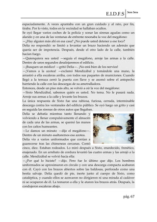 E.I.D.F.S 3ero 3era
pág. 67
espaciadamente. A veces apuntaba con un gran cuidado y al rato, por fin,
tiraba. Por lo visto, todos en la vecindad se hallaban ocultos.
Se oyó llegar varios coches de la policía y sonar las sirenas agudas como un
alarido y en una de las ventanas de enfrente resonaba la voz del megáfono:
—¿Hay alguien más ahí en esa casa? ¿No puede usted detener a ese loco?
Delia no respondió: se limitó a levantar un brazo haciendo un ademán que
quería ser de impotencia. Después, desde el otro lado de la calle, también
hacían fuego.
—Quienquiera sea usted —seguía el megáfono, arroje las armas a la calle.
Dentro de unos segundos desalojaremos el edificio.
—¡Busquen un médico! —gritó Delia—. ¡No está bien de los nervios!
—¡Vamos a la azotea! —exclamó Mendizábal y tomándole una mano, la
arrastró a ella escaleras arriba, con todos sus paquetes de municiones. Cuando
llegó a la terraza cerró la puerta con llave y se asomó sobre el antepecho
barriendo la calle con las descargas de su ametralladora.
Entonces, desde un piso más alto, se volvió a oír la voz del megáfono:
—Sixto Mendizábal, sabemos quién es usted. No tema. No le pasará nada.
Arroje sus armas a la calle y levante los brazos.
La única respuesta de Sixto fue una rabiosa, furiosa, cerrada, interminable
descarga contra los ventanales del edificio público. Se oyó luego un grito y casi
en seguida las sirenas de otros autos que llegaban.
Delia se debatía mientras tanto llenando y
volviendo a llenar compulsivamente el almacén
de cada una de las armas, se quemó las manos
con los caños humeantes.
—Le damos un minuto —dijo el megáfono—.
Dentro de un minuto asaltaremos esa azotea.
Delia vio a varios uniformados que corrían a
guarecerse tras las chimeneas cercanas. Contó
cinco, diez. Estaban rodeados. Lo miró después a Sixto, enardecido, frenético,
enajenado. En un arrebato de cordura levantó las cuatro armas y las arrojó a la
calle. Mendizábal se volvió hacia ella:
—¿Por qué lo hiciste? —dijo. Pero fue lo último que dijo. Los hombres
uniformados se aproximaron en círculo y con una descarga compacta acabaron
con él. Cayó con los brazos abiertos sobre las baldosas, perforado como una
bestia salvaje. Delia quedó de pie, inerte junto al cuerpo de Sixto, como
cataléptica, y cuando ellos se acercaron no dirigieron ni una mirada al cadáver
ni se ocuparon de él. La tomaron a ella y le ataron los brazos atrás. Después, la
condujeron escaleras abajo.
 