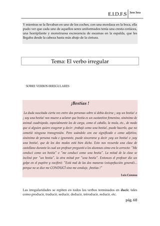 E.I.D.F.S 3ero 3era
pág. 68
Y mientras se la llevaban en uno de los coches, con una mordaza en la boca, ella
pudo ver que cada uno de aquellos seres uniformados tenía una cresta coriácea,
una horripilante y monstruosa excrecencia de escamas en la espalda, que les
llegaba desde la cabeza hasta más abajo de la cintura.
Tema: El verbo irregular
SOBRE VERBOS IRREGULARES
¡Bestias !
La duda suscitada cierta vez entre dos personas sobre si debía decirse ¡ soy un bestia! o
¡ soy una bestia! nos mueve a aclarar que bestia es un sustantivo femenino, sinónimo de
animal cuadrúpedo, especialmente los de carga, como el caballo, la mula, etc., de modo
que si alguien quiere exagerar y decir: ¡trabajó como una bestia!, puede hacerlo, que no
cometió ninguna transgresión. Pero usándolo con ese significado o como adjetivo,
sinónimo de persona ruda e ignorante, puede sincerarse y decir ¡soy un bestia! o ¡soy
una bestia!, que de los dos modos está bien dicho. Esto nos recuerda una clase de
castellano durante la cual un profesor preguntó a los alumnos cómo era lo correcto: "Me
conducí como un bestia" o "me conducí como una bestia". La mitad de la clase se
inclinó por "un bestia", la otra mitad por "una bestia". Entonces el profesor dio un
golpe en el pupitre y vociferó: "Está mal de las dos maneras (estupefacción general)...
porque no se dice me CONDUCÍ sino me conduje, ¡bestias !"
Luis Canossa
Las irregularidades se repiten en todos los verbos terminados en ducir, tales
como producir, traducir, seducir, deducir, introducir, reducir, etc.
 