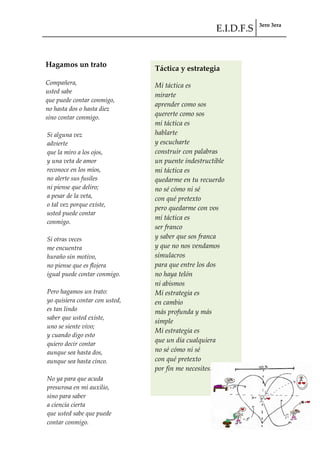 E.I.D.F.S 3ero 3era
pág. 74
Hagamos un trato
Compañera,
usted sabe
que puede contar conmigo,
no hasta dos o hasta diez
sino contar conmigo.
Si alguna vez
advierte
que la miro a los ojos,
y una veta de amor
reconoce en los míos,
no alerte sus fusiles
ni piense que deliro;
a pesar de la veta,
o tal vez porque existe,
usted puede contar
conmigo.
Si otras veces
me encuentra
huraño sin motivo,
no piense que es flojera
igual puede contar conmigo.
Pero hagamos un trato:
yo quisiera contar con usted,
es tan lindo
saber que usted existe,
uno se siente vivo;
y cuando digo esto
quiero decir contar
aunque sea hasta dos,
aunque sea hasta cinco.
No ya para que acuda
presurosa en mi auxilio,
sino para saber
a ciencia cierta
que usted sabe que puede
contar conmigo.
Táctica y estrategia
Mi táctica es
mirarte
aprender como sos
quererte como sos
mi táctica es
hablarte
y escucharte
construir con palabras
un puente indestructible
mi táctica es
quedarme en tu recuerdo
no sé cómo ni sé
con qué pretexto
pero quedarme con vos
mi táctica es
ser franco
y saber que sos franca
y que no nos vendamos
simulacros
para que entre los dos
no haya telón
ni abismos
Mi estrategia es
en cambio
más profunda y más
simple
Mi estrategia es
que un día cualquiera
no sé cómo ni sé
con qué pretexto
por fin me necesites.
 