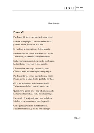 E.I.D.F.S 3ero 3era
pág. 75
Mario Benedetti
Poema XX
Puedo escribir los versos más tristes esta noche.
Escribir, por ejemplo: "La noche está estrellada,
y tiritan, azules, los astros, a lo lejos".
El viento de la noche gira en el cielo y canta.
Puedo escribir los versos más tristes esta noche.
Yo la quise, y a veces ella también me quiso.
En las noches como ésta la tuve entre mis brazos.
La besé tantas veces bajo el cielo infinito.
Ella me quiso, a veces yo también la quería.
Cómo no haber amado sus grandes ojos fijos.
Puedo escribir los versos más tristes esta noche.
Pensar que no la tengo. Sentir que la he perdido.
Oír la noche inmensa, más inmensa sin ella.
Y el verso cae al alma como al pasto el rocío.
Qué importa que mi amor no pudiera guardarla.
La noche está estrellada y ella no está conmigo.
Eso es todo. A lo lejos alguien canta. A lo lejos.
Mi alma no se contenta con haberla perdido.
Como para acercarla mi mirada la busca.
Mi corazón la busca, y ella no está conmigo.
 