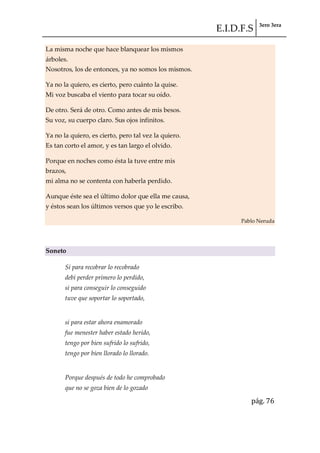 E.I.D.F.S 3ero 3era
pág. 76
La misma noche que hace blanquear los mismos
árboles.
Nosotros, los de entonces, ya no somos los mismos.
Ya no la quiero, es cierto, pero cuánto la quise.
Mi voz buscaba el viento para tocar su oído.
De otro. Será de otro. Como antes de mis besos.
Su voz, su cuerpo claro. Sus ojos infinitos.
Ya no la quiero, es cierto, pero tal vez la quiero.
Es tan corto el amor, y es tan largo el olvido.
Porque en noches como ésta la tuve entre mis
brazos,
mi alma no se contenta con haberla perdido.
Aunque éste sea el último dolor que ella me causa,
y éstos sean los últimos versos que yo le escribo.
Pablo Neruda
Soneto
Si para recobrar lo recobrado
debí perder primero lo perdido,
si para conseguir lo conseguido
tuve que soportar lo soportado,
si para estar ahora enamorado
fue menester haber estado herido,
tengo por bien sufrido lo sufrido,
tengo por bien llorado lo llorado.
Porque después de todo he comprobado
que no se goza bien de lo gozado
 