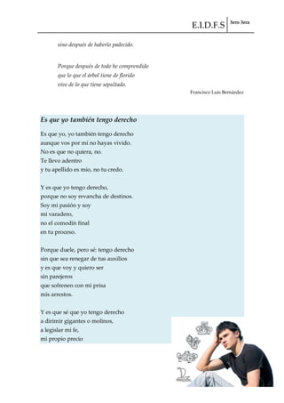 E.I.D.F.S 3ero 3era
pág. 77
sino después de haberlo padecido.
Porque después de todo he comprendido
que lo que el árbol tiene de florido
vive de lo que tiene sepultado.
Francisco Luis Bernárdez
Es que yo también tengo derecho
Es que yo, yo también tengo derecho
aunque vos por mí no hayas vivido.
No es que no quiera, no.
Te llevo adentro
y tu apellido es mío, no tu credo.
Y es que yo tengo derecho,
porque no soy revancha de destinos.
Soy mi pasión y soy
mi varadero,
no el comodín final
en tu proceso.
Porque duele, pero sé: tengo derecho
sin que sea renegar de tus auxilios
y es que voy y quiero ser
sin parejeros
que sofrenen con mi prisa
mis arrestos.
Y es que sé que yo tengo derecho
a dirimir gigantes o molinos,
a legislar mi fe,
mi propio precio
 