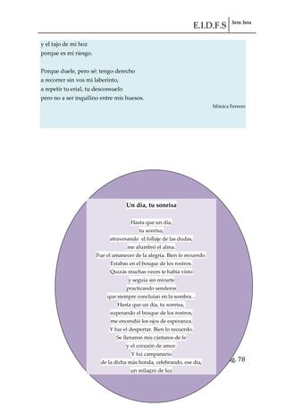 E.I.D.F.S 3ero 3era
pág. 78
y el tajo de mi hoz
porque es mi riesgo.
Porque duele, pero sé: tengo derecho
a recorrer sin vos mi laberinto,
a repetir tu erial, tu desconsuelo
pero no a ser inquilino entre mis huesos.
Mónica Ferrero
Un día, tu sonrisa
Hasta que un día,
tu sonrisa,
atravesando el follaje de las dudas,
me alumbró el alma.
Fue el amanecer de la alegría. Bien lo recuerdo.
Estabas en el bosque de los rostros.
Quizás muchas veces te había visto
y seguía sin mirarte
practicando senderos
que siempre concluían en la sombra...
Hasta que un día, tu sonrisa,
superando el bosque de los rostros,
me encendió los ojos de esperanza.
Y fue el despertar. Bien lo recuerdo.
Se llenaron mis cántaros de fe
y el corazón de amor.
Y fui campanario
de la dicha más honda, celebrando, ese día,
un milagro de luz
en tu sonrisa.
 