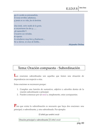 E.I.D.F.S 3ero 3era
pág. 80
que le curaba su psicoanalista,
Él tenía terribles sabañones,
y jamás en su vida, fue al dentista.
Una tarde, entre medio de la gente,
se encontraron los dos y.......
¡oh maravilla!!!.
Cruzaron sus miradas,
de repente.
Se estudiaron muy bien y finalmente....
No se dieron, ni cinco de bolilla...
Alejandro Dolina
Tema: Oración compuesta - Subordinación
Las oraciones subordinadas son aquellas que tienen una situación de
dependencia con respecto a otra.
Estas oraciones se reconocen porque:
1. Cumplen una función de sustantivo, adjetivo o adverbio dentro de la
oración subordinante o principal.
2. Pueden comenzar por un nexo o, simplemente, estar yuxtapuestas.
ESTRUCTURA DE LAS ORACIONES SUBORDINADAS
Para que exista la subordinación es necesario que haya dos oraciones: una
principal, o subordinante, y otra subordinada. Por ejemplo:
El árbol que sembré creció
Oración principal o subordinante: El árbol creció
 