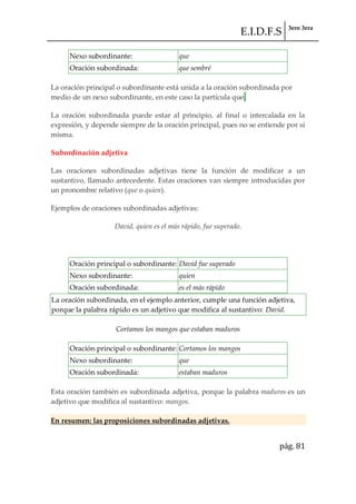 E.I.D.F.S 3ero 3era
pág. 81
Nexo subordinante: que
Oración subordinada: que sembré
La oración principal o subordinante está unida a la oración subordinada por
medio de un nexo subordinante, en este caso la partícula que.
La oración subordinada puede estar al principio, al final o intercalada en la
expresión, y depende siempre de la oración principal, pues no se entiende por sí
misma.
Subordinación adjetiva
Las oraciones subordinadas adjetivas tiene la función de modificar a un
sustantivo, llamado antecedente. Estas oraciones van siempre introducidas por
un pronombre relativo (que o quien).
Ejemplos de oraciones subordinadas adjetivas:
David, quien es el más rápido, fue superado.
Oración principal o subordinante: David fue superado
Nexo subordinante: quien
Oración subordinada: es el más rápido
La oración subordinada, en el ejemplo anterior, cumple una función adjetiva,
porque la palabra rápido es un adjetivo que modifica al sustantivo: David.
Cortamos los mangos que estaban maduros
Oración principal o subordinante: Cortamos los mangos
Nexo subordinante: que
Oración subordinada: estaban maduros
Esta oración también es subordinada adjetiva, porque la palabra maduros es un
adjetivo que modifica al sustantivo: mangos.
En resumen: las proposiciones subordinadas adjetivas.
 