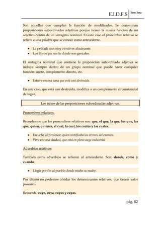 E.I.D.F.S 3ero 3era
pág. 82
Son aquellas que cumplen la función de modificador. Se denominan
proposiciones subordinadas adjetivas porque tienen la misma función de un
adjetivo dentro de un sintagma nominal. En este caso el pronombre relativo se
refiere a una palabra que se conoce como antecedente.
La película que estoy viendo es alucinante.
Los libros que nos ha dejado son geniales.
El sintagma nominal que contiene la proposición subordinada adjetiva se
incluye siempre dentro de un grupo nominal que puede hacer cualquier
función: sujeto, complemento directo, etc.
Estuve en esa casa que está casi destruida.
En este caso, que está casi destruida, modifica a un complemento circunstancial
de lugar.
Los nexos de las proposiciones subordinadas adjetivas.
Pronombres relativos.
Recordemos que los pronombres relativos son: que, el que, la que, los que, las
que, quien, quienes, el cual, la cual, los cuales y las cuales.
Escuche al profesor, quien rectificaba los errores del examen.
Vive en una ciudad, que está en pleno auge industrial
Adverbios relativos:
También estos adverbios se refieren al antecedente. Son: donde, como y
cuando.
Llegó por fin al pueblo donde estaba su madre.
Por último no podemos olvidar los determinantes relativos, que tienen valor
posesivo.
Recuerda: cuyo, cuya, cuyos y cuyas.
 