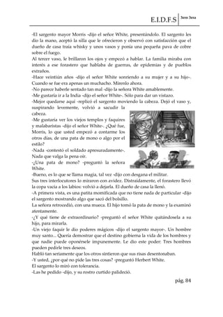 E.I.D.F.S 3ero 3era
pág. 84
-El sargento mayor Morris -dijo el señor White, presentándolo. El sargento les
dio la mano, aceptó la silla que le ofrecieron y observó con satisfacción que el
dueño de casa traía whisky y unos vasos y ponía una pequeña pava de cobre
sobre el fuego.
Al tercer vaso, le brillaron los ojos y empezó a hablar. La familia miraba con
interés a ese forastero que hablaba de guerras, de epidemias y de pueblos
extraños.
-Hace veintiún años -dijo el señor White sonriendo a su mujer y a su hijo-.
Cuando se fue era apenas un muchacho. Mírenlo ahora.
-No parece haberle sentado tan mal -dijo la señora White amablemente.
-Me gustaría ir a la India -dijo el señor White-. Sólo para dar un vistazo.
-Mejor quedarse aquí -replicó el sargento moviendo la cabeza. Dejó el vaso y,
suspirando levemente, volvió a sacudir la
cabeza.
-Me gustaría ver los viejos templos y faquires
y malabaristas -dijo el señor White-. ¿Qué fue,
Morris, lo que usted empezó a contarme los
otros días, de una pata de mono o algo por el
estilo?
-Nada -contestó el soldado apresuradamente-.
Nada que valga la pena oír.
-¿Una pata de mono? -preguntó la señora
White.
-Bueno, es lo que se llama magia, tal vez -dijo con desgana el militar.
Sus tres interlocutores lo miraron con avidez. Distraídamente, el forastero llevó
la copa vacía a los labios: volvió a dejarla. El dueño de casa la llenó.
-A primera vista, es una patita momificada que no tiene nada de particular -dijo
el sargento mostrando algo que sacó del bolsillo.
La señora retrocedió, con una mueca. El hijo tomó la pata de mono y la examinó
atentamente.
-¿Y qué tiene de extraordinario? -preguntó el señor White quitándosela a su
hijo, para mirarla.
-Un viejo faquir le dio poderes mágicos -dijo el sargento mayor-. Un hombre
muy santo... Quería demostrar que el destino gobierna la vida de los hombres y
que nadie puede oponérsele impunemente. Le dio este poder: Tres hombres
pueden pedirle tres deseos.
Habló tan seriamente que los otros sintieron que sus risas desentonaban.
-Y usted, ¿por qué no pide las tres cosas? -preguntó Herbert White.
El sargento lo miró con tolerancia.
-Las he pedido -dijo, y su rostro curtido palideció.
 