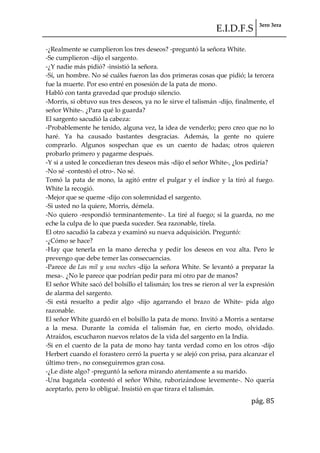 E.I.D.F.S 3ero 3era
pág. 85
-¿Realmente se cumplieron los tres deseos? -preguntó la señora White.
-Se cumplieron -dijo el sargento.
-¿Y nadie más pidió? -insistió la señora.
-Sí, un hombre. No sé cuáles fueron las dos primeras cosas que pidió; la tercera
fue la muerte. Por eso entré en posesión de la pata de mono.
Habló con tanta gravedad que produjo silencio.
-Morris, si obtuvo sus tres deseos, ya no le sirve el talismán -dijo, finalmente, el
señor White-. ¿Para qué lo guarda?
El sargento sacudió la cabeza:
-Probablemente he tenido, alguna vez, la idea de venderlo; pero creo que no lo
haré. Ya ha causado bastantes desgracias. Además, la gente no quiere
comprarlo. Algunos sospechan que es un cuento de hadas; otros quieren
probarlo primero y pagarme después.
-Y si a usted le concedieran tres deseos más -dijo el señor White-, ¿los pediría?
-No sé -contestó el otro-. No sé.
Tomó la pata de mono, la agitó entre el pulgar y el índice y la tiró al fuego.
White la recogió.
-Mejor que se queme -dijo con solemnidad el sargento.
-Si usted no la quiere, Morris, démela.
-No quiero -respondió terminantemente-. La tiré al fuego; si la guarda, no me
eche la culpa de lo que pueda suceder. Sea razonable, tírela.
El otro sacudió la cabeza y examinó su nueva adquisición. Preguntó:
-¿Cómo se hace?
-Hay que tenerla en la mano derecha y pedir los deseos en voz alta. Pero le
prevengo que debe temer las consecuencias.
-Parece de Las mil y una noches -dijo la señora White. Se levantó a preparar la
mesa-. ¿No le parece que podrían pedir para mí otro par de manos?
El señor White sacó del bolsillo el talismán; los tres se rieron al ver la expresión
de alarma del sargento.
-Si está resuelto a pedir algo -dijo agarrando el brazo de White- pida algo
razonable.
El señor White guardó en el bolsillo la pata de mono. Invitó a Morris a sentarse
a la mesa. Durante la comida el talismán fue, en cierto modo, olvidado.
Atraídos, escucharon nuevos relatos de la vida del sargento en la India.
-Si en el cuento de la pata de mono hay tanta verdad como en los otros -dijo
Herbert cuando el forastero cerró la puerta y se alejó con prisa, para alcanzar el
último tren-, no conseguiremos gran cosa.
-¿Le diste algo? -preguntó la señora mirando atentamente a su marido.
-Una bagatela -contestó el señor White, ruborizándose levemente-. No quería
aceptarlo, pero lo obligué. Insistió en que tirara el talismán.
 