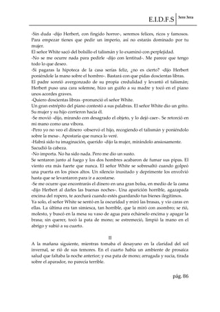 E.I.D.F.S 3ero 3era
pág. 86
-Sin duda -dijo Herbert, con fingido horror-, seremos felices, ricos y famosos.
Para empezar tienes que pedir un imperio, así no estarás dominado por tu
mujer.
El señor White sacó del bolsillo el talismán y lo examinó con perplejidad.
-No se me ocurre nada para pedirle -dijo con lentitud-. Me parece que tengo
todo lo que deseo.
-Si pagaras la hipoteca de la casa serías feliz, ¿no es cierto? -dijo Herbert
poniéndole la mano sobre el hombro-. Bastará con que pidas doscientas libras.
El padre sonrió avergonzado de su propia credulidad y levantó el talismán;
Herbert puso una cara solemne, hizo un guiño a su madre y tocó en el piano
unos acordes graves.
-Quiero doscientas libras -pronunció el señor White.
Un gran estrépito del piano contestó a sus palabras. El señor White dio un grito.
Su mujer y su hijo corrieron hacia él.
-Se movió -dijo, mirando con desagrado el objeto, y lo dejó caer-. Se retorció en
mi mano como una víbora.
-Pero yo no veo el dinero -observó el hijo, recogiendo el talismán y poniéndolo
sobre la mesa-. Apostaría que nunca lo veré.
-Habrá sido tu imaginación, querido -dijo la mujer, mirándolo ansiosamente.
Sacudió la cabeza.
-No importa. No ha sido nada. Pero me dio un susto.
Se sentaron junto al fuego y los dos hombres acabaron de fumar sus pipas. El
viento era más fuerte que nunca. El señor White se sobresaltó cuando golpeó
una puerta en los pisos altos. Un silencio inusitado y deprimente los envolvió
hasta que se levantaron para ir a acostarse.
-Se me ocurre que encontrarás el dinero en una gran bolsa, en medio de la cama
-dijo Herbert al darles las buenas noches-. Una aparición horrible, agazapada
encima del ropero, te acechará cuando estés guardando tus bienes ilegítimos.
Ya solo, el señor White se sentó en la oscuridad y miró las brasas, y vio caras en
ellas. La última era tan simiesca, tan horrible, que la miró con asombro; se rió,
molesto, y buscó en la mesa su vaso de agua para echárselo encima y apagar la
brasa; sin querer, tocó la pata de mono; se estremeció, limpió la mano en el
abrigo y subió a su cuarto.
II
A la mañana siguiente, mientras tomaba el desayuno en la claridad del sol
invernal, se rió de sus temores. En el cuarto había un ambiente de prosaica
salud que faltaba la noche anterior; y esa pata de mono; arrugada y sucia, tirada
sobre el aparador, no parecía terrible.
 