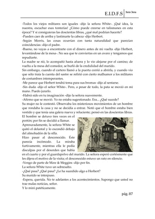 E.I.D.F.S 3ero 3era
pág. 87
-Todos los viejos militares son iguales -dijo la señora White-. ¡Qué idea, la
nuestra, escuchar esas tonterías! ¿Cómo puede creerse en talismanes en esta
época? Y si consiguieras las doscientas libras, ¿qué mal podrían hacerte?
-Pueden caer de arriba y lastimarte la cabeza -dijo Herbert.
-Según Morris, las cosas ocurrían con tanta naturalidad que parecían
coincidencias -dijo el padre.
-Bueno, no vayas a encontrarte con el dinero antes de mi vuelta -dijo Herbert,
levantándose de la mesa-. No sea que te conviertas en un avaro y tengamos que
repudiarte.
La madre se rió, lo acompañó hasta afuera y lo vio alejarse por el camino; de
vuelta a la mesa del comedor, se burló de la credulidad del marido.
Sin embargo, cuando el cartero llamó a la puerta corrió a abrirla, y cuando vio
que sólo traía la cuenta del sastre se refirió con cierto malhumor a los militares
de costumbres intemperantes.
-Me parece que Herbert tendrá tema para sus bromas -dijo al sentarse.
-Sin duda -dijo el señor White-. Pero, a pesar de todo, la pata se movió en mi
mano. Puedo jurarlo.
-Habrá sido en tu imaginación -dijo la señora suavemente.
-Afirmo que se movió. Yo no estaba sugestionado. Era... ¿Qué sucede?
Su mujer no le contestó. Observaba los misteriosos movimientos de un hombre
que rondaba la casa y no se decidía a entrar. Notó que el hombre estaba bien
vestido y que tenía una galera nueva y reluciente; pensó en las doscientas libras.
El hombre se detuvo tres veces en el
portón; por fin se decidió a llamar.
Apresuradamente, la señora White se
quitó el delantal y lo escondió debajo
del almohadón de la silla.
Hizo pasar al desconocido. Éste
parecía incómodo. La miraba
furtivamente, mientras ella le pedía
disculpas por el desorden que había
en el cuarto y por el guardapolvo del marido. La señora esperó cortésmente que
les dijera el motivo de la visita; el desconocido estuvo un rato en silencio.
-Vengo de parte de Maw & Meggins -dijo por fin.
La señora White tuvo un sobresalto.
-¿Qué pasa? ¿Qué pasa? ¿Le ha sucedido algo a Herbert?
Su marido se interpuso.
-Espera, querida. No te adelantes a los acontecimientos. Supongo que usted no
trae malas noticias, señor.
Y lo miró patéticamente.
 