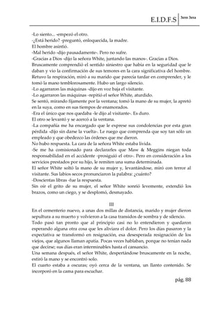 E.I.D.F.S 3ero 3era
pág. 88
-Lo siento... -empezó el otro.
-¿Está herido? -preguntó, enloquecida, la madre.
El hombre asintió.
-Mal herido -dijo pausadamente-. Pero no sufre.
-Gracias a Dios -dijo la señora White, juntando las manos-. Gracias a Dios.
Bruscamente comprendió el sentido siniestro que había en la seguridad que le
daban y vio la confirmación de sus temores en la cara significativa del hombre.
Retuvo la respiración, miró a su marido que parecía tardar en comprender, y le
tomó la mano temblorosamente. Hubo un largo silencio.
-Lo agarraron las máquinas -dijo en voz baja el visitante.
-Lo agarraron las máquinas -repitió el señor White, aturdido.
Se sentó, mirando fijamente por la ventana; tomó la mano de su mujer, la apretó
en la suya, como en sus tiempos de enamorados.
-Era el único que nos quedaba -le dijo al visitante-. Es duro.
El otro se levantó y se acercó a la ventana.
-La compañía me ha encargado que le exprese sus condolencias por esta gran
pérdida -dijo sin darse la vuelta-. Le ruego que comprenda que soy tan sólo un
empleado y que obedezco las órdenes que me dieron.
No hubo respuesta. La cara de la señora White estaba lívida.
-Se me ha comisionado para declararles que Maw & Meggins niegan toda
responsabilidad en el accidente -prosiguió el otro-. Pero en consideración a los
servicios prestados por su hijo, le remiten una suma determinada.
El señor White soltó la mano de su mujer y, levantándose, miró con terror al
visitante. Sus labios secos pronunciaron la palabra: ¿cuánto?
-Doscientas libras -fue la respuesta.
Sin oír el grito de su mujer, el señor White sonrió levemente, extendió los
brazos, como un ciego, y se desplomó, desmayado.
III
En el cementerio nuevo, a unas dos millas de distancia, marido y mujer dieron
sepultura a su muerto y volvieron a la casa transidos de sombra y de silencio.
Todo pasó tan pronto que al principio casi no lo entendieron y quedaron
esperando alguna otra cosa que les aliviara el dolor. Pero los días pasaron y la
expectativa se transformó en resignación, esa desesperada resignación de los
viejos, que algunos llaman apatía. Pocas veces hablaban, porque no tenían nada
que decirse; sus días eran interminables hasta el cansancio.
Una semana después, el señor White, despertándose bruscamente en la noche,
estiró la mano y se encontró solo.
El cuarto estaba a oscuras; oyó cerca de la ventana, un llanto contenido. Se
incorporó en la cama para escuchar.
 