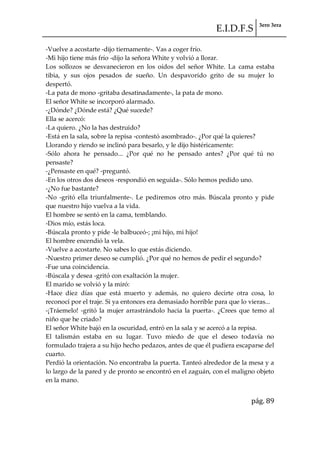 E.I.D.F.S 3ero 3era
pág. 89
-Vuelve a acostarte -dijo tiernamente-. Vas a coger frío.
-Mi hijo tiene más frío -dijo la señora White y volvió a llorar.
Los sollozos se desvanecieron en los oídos del señor White. La cama estaba
tibia, y sus ojos pesados de sueño. Un despavorido grito de su mujer lo
despertó.
-La pata de mono -gritaba desatinadamente-, la pata de mono.
El señor White se incorporó alarmado.
-¿Dónde? ¿Dónde está? ¿Qué sucede?
Ella se acercó:
-La quiero. ¿No la has destruido?
-Está en la sala, sobre la repisa -contestó asombrado-. ¿Por qué la quieres?
Llorando y riendo se inclinó para besarlo, y le dijo histéricamente:
-Sólo ahora he pensado... ¿Por qué no he pensado antes? ¿Por qué tú no
pensaste?
-¿Pensaste en qué? -preguntó.
-En los otros dos deseos -respondió en seguida-. Sólo hemos pedido uno.
-¿No fue bastante?
-No -gritó ella triunfalmente-. Le pediremos otro más. Búscala pronto y pide
que nuestro hijo vuelva a la vida.
El hombre se sentó en la cama, temblando.
-Dios mío, estás loca.
-Búscala pronto y pide -le balbuceó-; ¡mi hijo, mi hijo!
El hombre encendió la vela.
-Vuelve a acostarte. No sabes lo que estás diciendo.
-Nuestro primer deseo se cumplió. ¿Por qué no hemos de pedir el segundo?
-Fue una coincidencia.
-Búscala y desea -gritó con exaltación la mujer.
El marido se volvió y la miró:
-Hace diez días que está muerto y además, no quiero decirte otra cosa, lo
reconocí por el traje. Si ya entonces era demasiado horrible para que lo vieras...
-¡Tráemelo! -gritó la mujer arrastrándolo hacia la puerta-. ¿Crees que temo al
niño que he criado?
El señor White bajó en la oscuridad, entró en la sala y se acercó a la repisa.
El talismán estaba en su lugar. Tuvo miedo de que el deseo todavía no
formulado trajera a su hijo hecho pedazos, antes de que él pudiera escaparse del
cuarto.
Perdió la orientación. No encontraba la puerta. Tanteó alrededor de la mesa y a
lo largo de la pared y de pronto se encontró en el zaguán, con el maligno objeto
en la mano.
 