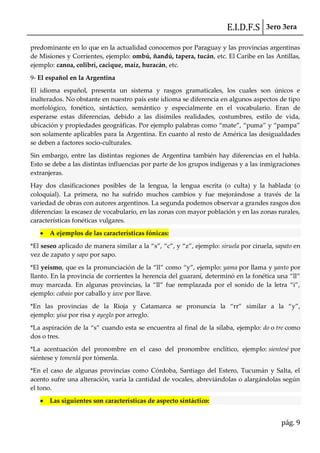 E.I.D.F.S 3ero 3era
pág. 9
predominante en lo que en la actualidad conocemos por Paraguay y las provincias argentinas
de Misiones y Corrientes, ejemplo: ombú, ñandú, tapera, tucán, etc. El Caribe en las Antillas,
ejemplo: canoa, colibrí, cacique, maíz, huracán, etc.
9- El español en la Argentina
El idioma español, presenta un sistema y rasgos gramaticales, los cuales son únicos e
inalterados. No obstante en nuestro país este idioma se diferencia en algunos aspectos de tipo
morfológico, fonético, sintáctico, semántico y especialmente en el vocabulario. Eran de
esperarse estas diferencias, debido a las disímiles realidades, costumbres, estilo de vida,
ubicación y propiedades geogr{ficas. Por ejemplo palabras como “mate”, “puma” y “pampa”
son solamente aplicables para la Argentina. En cuanto al resto de América las desigualdades
se deben a factores socio-culturales.
Sin embargo, entre las distintas regiones de Argentina también hay diferencias en el habla.
Esto se debe a las distintas influencias por parte de los grupos indígenas y a las inmigraciones
extranjeras.
Hay dos clasificaciones posibles de la lengua, la lengua escrita (o culta) y la hablada (o
coloquial). La primera, no ha sufrido muchos cambios y fue mejorándose a través de la
variedad de obras con autores argentinos. La segunda podemos observar a grandes rasgos dos
diferencias: la escasez de vocabulario, en las zonas con mayor población y en las zonas rurales,
características fonéticas vulgares.
A ejemplos de las características fónicas:
*El seseo aplicado de manera similar a la “s”, “c”, y “z”, ejemplo: siruela por ciruela, sapato en
vez de zapato y sapo por sapo.
*El yeísmo, que es la pronunciación de la “ll” como “y”, ejemplo: yama por llama y yanto por
llanto. En la provincia de corrientes la herencia del guaraní, determinó en la fonética una “ll”
muy marcada. En algunas provincias, la “ll” fue remplazada por el sonido de la letra “i”,
ejemplo: cabaio por caballo y iave por llave.
*En las provincias de la Rioja y Catamarca se pronuncia la “rr” similar a la “y”,
ejemplo: yisa por risa y ayeglo por arreglo.
*La aspiración de la “s” cuando esta se encuentra al final de la sílaba, ejemplo: do o tre como
dos o tres.
*La acentuación del pronombre en el caso del pronombre enclítico, ejemplo: sientesé por
siéntese y tomenlá por tómenla.
*En el caso de algunas provincias como Córdoba, Santiago del Estero, Tucumán y Salta, el
acento sufre una alteración, varía la cantidad de vocales, abreviándolas o alargándolas según
el tono.
Las siguientes son características de aspecto sintáctico:
 