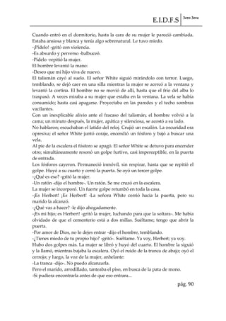 E.I.D.F.S 3ero 3era
pág. 90
Cuando entró en el dormitorio, hasta la cara de su mujer le pareció cambiada.
Estaba ansiosa y blanca y tenía algo sobrenatural. Le tuvo miedo.
-¡Pídelo! -gritó con violencia.
-Es absurdo y perverso -balbuceó.
-Pídelo -repitió la mujer.
El hombre levantó la mano:
-Deseo que mi hijo viva de nuevo.
El talismán cayó al suelo. El señor White siguió mirándolo con terror. Luego,
temblando, se dejó caer en una silla mientras la mujer se acercó a la ventana y
levantó la cortina. El hombre no se movió de allí, hasta que el frío del alba lo
traspasó. A veces miraba a su mujer que estaba en la ventana. La vela se había
consumido; hasta casi apagarse. Proyectaba en las paredes y el techo sombras
vacilantes.
Con un inexplicable alivio ante el fracaso del talismán, el hombre volvió a la
cama; un minuto después, la mujer, apática y silenciosa, se acostó a su lado.
No hablaron; escuchaban el latido del reloj. Crujió un escalón. La oscuridad era
opresiva; el señor White juntó coraje, encendió un fósforo y bajó a buscar una
vela.
Al pie de la escalera el fósforo se apagó. El señor White se detuvo para encender
otro; simultáneamente resonó un golpe furtivo, casi imperceptible, en la puerta
de entrada.
Los fósforos cayeron. Permaneció inmóvil, sin respirar, hasta que se repitió el
golpe. Huyó a su cuarto y cerró la puerta. Se oyó un tercer golpe.
-¿Qué es eso? -gritó la mujer.
-Un ratón -dijo el hombre-. Un ratón. Se me cruzó en la escalera.
La mujer se incorporó. Un fuerte golpe retumbó en toda la casa.
-¡Es Herbert! ¡Es Herbert! -La señora White corrió hacia la puerta, pero su
marido la alcanzó.
-¿Qué vas a hacer? -le dijo ahogadamente.
-¡Es mi hijo; es Herbert! -gritó la mujer, luchando para que la soltara-. Me había
olvidado de que el cementerio está a dos millas. Suéltame; tengo que abrir la
puerta.
-Por amor de Dios, no lo dejes entrar -dijo el hombre, temblando.
-¿Tienes miedo de tu propio hijo? -gritó-. Suéltame. Ya voy, Herbert; ya voy.
Hubo dos golpes más. La mujer se libró y huyó del cuarto. El hombre la siguió
y la llamó, mientras bajaba la escalera. Oyó el ruido de la tranca de abajo; oyó el
cerrojo; y luego, la voz de la mujer, anhelante:
-La tranca -dijo-. No puedo alcanzarla.
Pero el marido, arrodillado, tanteaba el piso, en busca de la pata de mono.
-Si pudiera encontrarla antes de que eso entrara...
 
